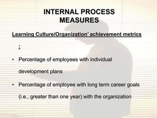 INTERNAL PROCESS
                 MEASURES
Learning Culture/Organization’ achievement metrics

  :

• Percentage of employees with individual

  development plans

• Percentage of employee with long term career goals

  (i.e., greater than one year) with the organization
 