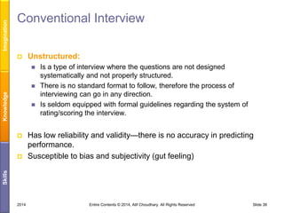 Imagination

Conventional Interview


Unstructured:


Knowledge







Has low reliability and validity—there is no accuracy in predicting
performance.
Susceptible to bias and subjectivity (gut feeling)

Skills



Is a type of interview where the questions are not designed
systematically and not properly structured.
There is no standard format to follow, therefore the process of
interviewing can go in any direction.
Is seldom equipped with formal guidelines regarding the system of
rating/scoring the interview.

2014

Entire Contents © 2014, Atif Choudhary. All Rights Reserved

Slide 38

 