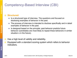 Imagination

Competency-Based Interview (CBI)


Structured:


Knowledge







Has a high level of validity and reliability.
Equipped with a standard scoring system which refers to behavior
indicators.

Skills



Is a structured type of interview. The questions and focused on
disclosing examples of behavior in the past.
The process of interview is intended to disclose specifically and in detail
examples of behavior in the past.
Is designed based on the principle: past behavior predicts future
behavior (candidates are most likely to repeat these behaviors in similar
situation s in the future).

2014

Entire Contents © 2014, Atif Choudhary. All Rights Reserved

Slide 39

 