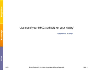 Imagination
Knowledge

“Live out of your IMAGINATION not your history”

Skills

-Stephen R. Covey-

2014

Entire Contents © 2014, Atif Choudhary. All Rights Reserved

Slide 4

 