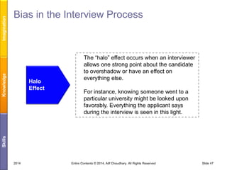 Imagination
Knowledge

Bias in the Interview Process

For instance, knowing someone went to a
particular university might be looked upon
favorably. Everything the applicant says
during the interview is seen in this light.

Skills

Halo
Effect

The “halo” effect occurs when an interviewer
allows one strong point about the candidate
to overshadow or have an effect on
everything else.

2014

Entire Contents © 2014, Atif Choudhary. All Rights Reserved

Slide 47

 