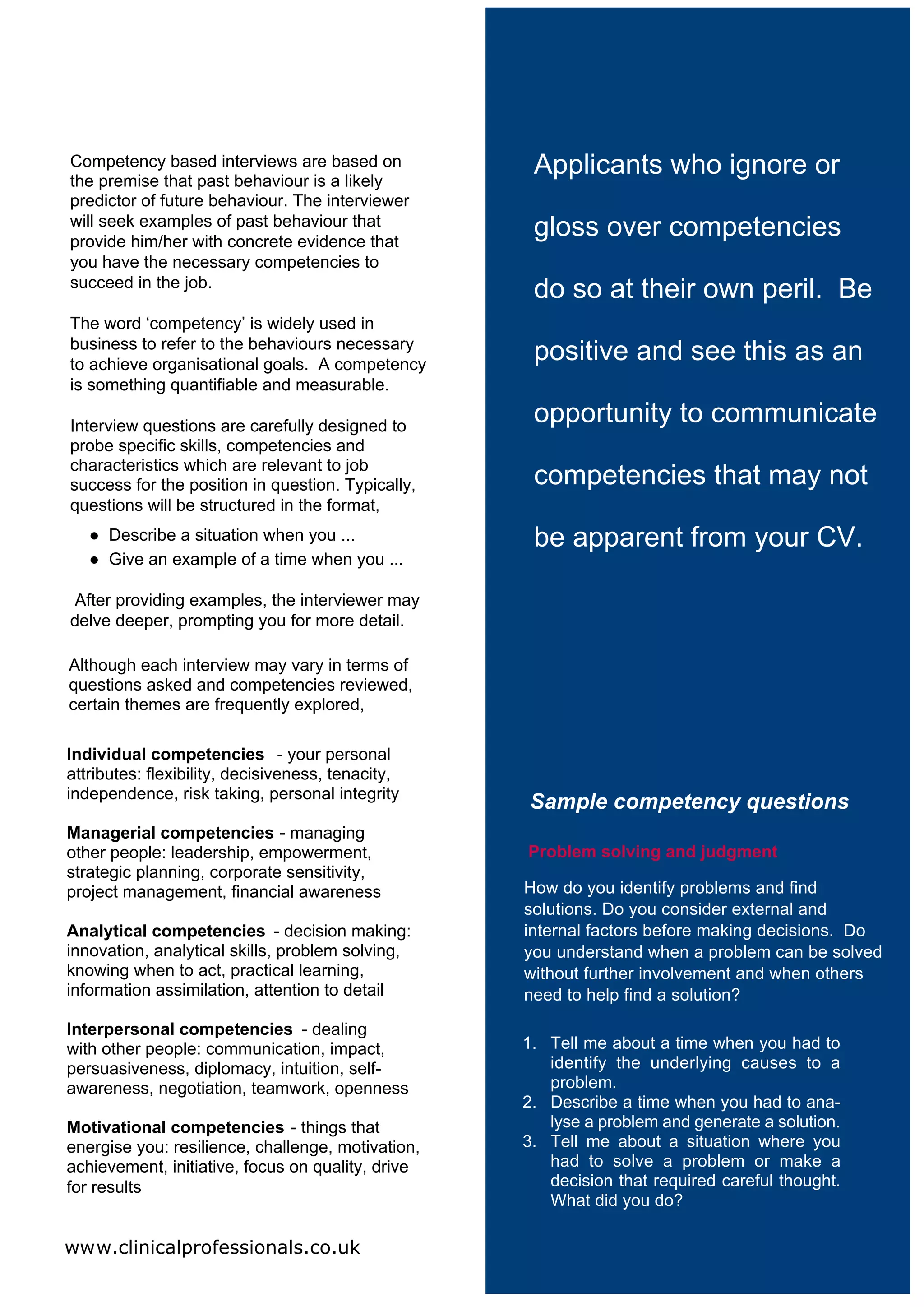 Competency based interviews are based on
the premise that past behaviour is a likely
                                                    Applicants who ignore or
predictor of future behaviour. The interviewer
will seek examples of past behaviour that
provide him/her with concrete evidence that
                                                    gloss over competencies
you have the necessary competencies to
succeed in the job.
                                                    do so at their own peril. Be
The word ‘competency’ is widely used in
business to refer to the behaviours necessary
to achieve organisational goals. A competency
                                                    positive and see this as an
is something quantifiable and measurable.

Interview questions are carefully designed to
                                                    opportunity to communicate
probe specific skills, competencies and
characteristics which are relevant to job
success for the position in question. Typically,    competencies that may not
questions will be structured in the format,
   ● Describe a situation when you ...              be apparent from your CV.
   ● Give an example of a time when you ...

After providing examples, the interviewer may
delve deeper, prompting you for more detail.

Although each interview may vary in terms of
questions asked and competencies reviewed,
certain themes are frequently explored,

Individual competencies - your personal
attributes: flexibility, decisiveness, tenacity,
independence, risk taking, personal integrity
                                                   Sample competency questions
Managerial competencies - managing
other people: leadership, empowerment,             Problem solving and judgment
strategic planning, corporate sensitivity,
project management, financial awareness            How do you identify problems and find
                                                   solutions. Do you consider external and
Analytical competencies - decision making:         internal factors before making decisions. Do
innovation, analytical skills, problem solving,    you understand when a problem can be solved
knowing when to act, practical learning,           without further involvement and when others
information assimilation, attention to detail      need to help find a solution?

Interpersonal competencies - dealing
with other people: communication, impact,          1. Tell me about a time when you had to
persuasiveness, diplomacy, intuition, self-           identify the underlying causes to a
awareness, negotiation, teamwork, openness            problem.
                                                   2. Describe a time when you had to ana-
Motivational competencies - things that               lyse a problem and generate a solution.
energise you: resilience, challenge, motivation,   3. Tell me about a situation where you
achievement, initiative, focus on quality, drive      had to solve a problem or make a
for results                                           decision that required careful thought.
                                                      What did you do?

www.clinicalprofessionals.co.uk
 