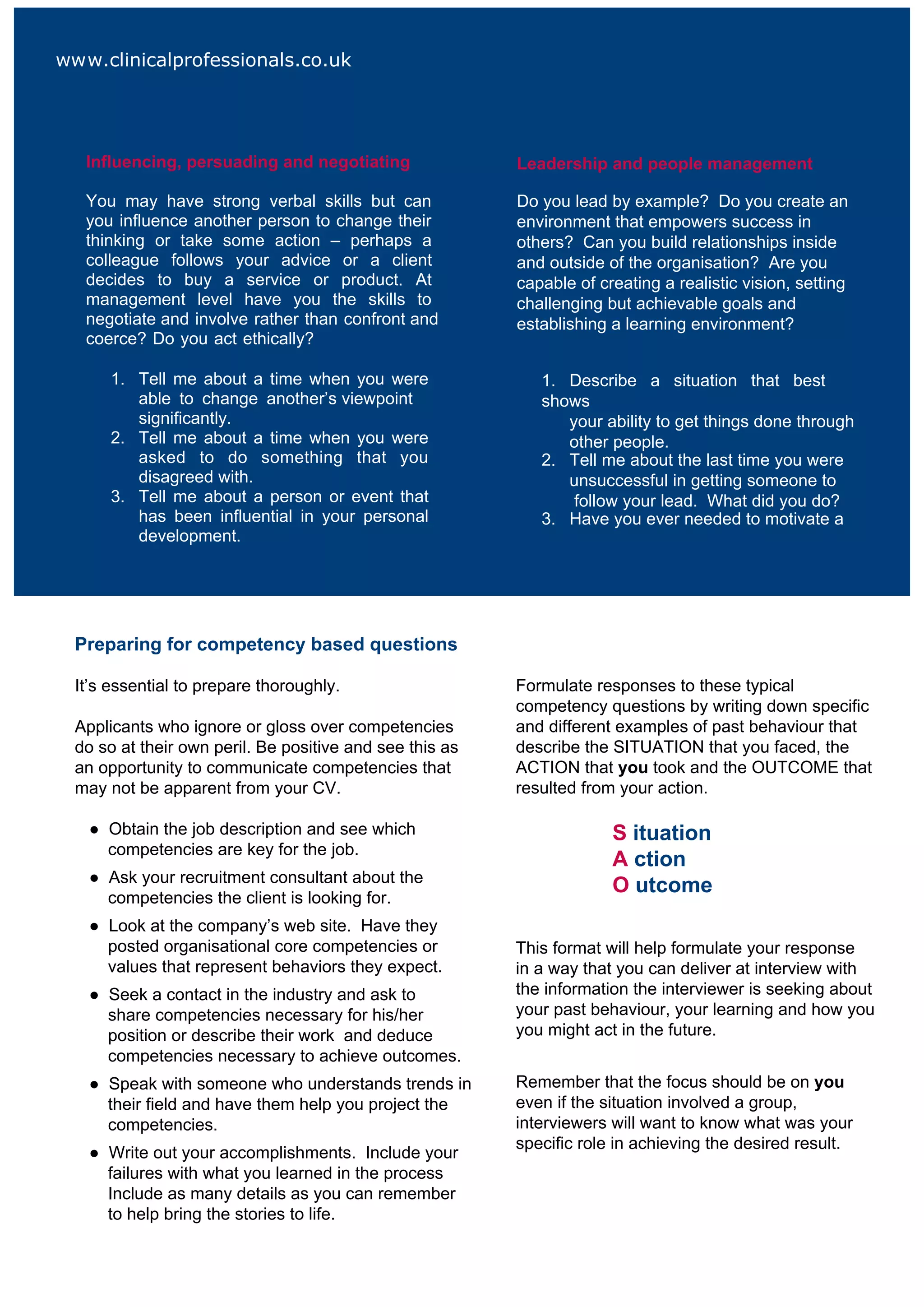 www.clinicalprofessionals.co.uk




   Influencing, persuading and negotiating                Leadership and people management

   You may have strong verbal skills but can              Do you lead by example? Do you create an
   you influence another person to change their           environment that empowers success in
   thinking or take some action – perhaps a               others? Can you build relationships inside
   colleague follows your advice or a client              and outside of the organisation? Are you
   decides to buy a service or product. At                capable of creating a realistic vision, setting
   management level have you the skills to                challenging but achievable goals and
   negotiate and involve rather than confront and         establishing a learning environment?
   coerce? Do you act ethically?

       1. Tell me about a time when you were                 1. Describe a situation that best
          able to change another’s viewpoint                 shows
          significantly.                                        your ability to get things done through
       2. Tell me about a time when you were                    other people.
          asked to do something that you                     2. Tell me about the last time you were
          disagreed with.                                       unsuccessful in getting someone to
       3. Tell me about a person or event that                   follow your lead. What did you do?
          has been influential in your personal              3. Have you ever needed to motivate a
          development.                                          team? What action did you take?




  Preparing for competency based questions

  It’s essential to prepare thoroughly.                   Formulate responses to these typical
                                                          competency questions by writing down specific
  Applicants who ignore or gloss over competencies        and different examples of past behaviour that
  do so at their own peril. Be positive and see this as   describe the SITUATION that you faced, the
  an opportunity to communicate competencies that         ACTION that you took and the OUTCOME that
  may not be apparent from your CV.                       resulted from your action.

   ● Obtain the job description and see which                          S ituation
     competencies are key for the job.
                                                                       A ction
   ● Ask your recruitment consultant about the
                                                                       O utcome
     competencies the client is looking for.
   ● Look at the company’s web site. Have they
     posted organisational core competencies or           This format will help formulate your response
     values that represent behaviors they expect.         in a way that you can deliver at interview with
   ● Seek a contact in the industry and ask to            the information the interviewer is seeking about
     share competencies necessary for his/her             your past behaviour, your learning and how you
     position or describe their work and deduce           you might act in the future.
     competencies necessary to achieve outcomes.
   ● Speak with someone who understands trends in         Remember that the focus should be on you
     their field and have them help you project the       even if the situation involved a group,
     competencies.                                        interviewers will want to know what was your
                                                          specific role in achieving the desired result.
   ● Write out your accomplishments. Include your
     failures with what you learned in the process
     Include as many details as you can remember
     to help bring the stories to life.
 