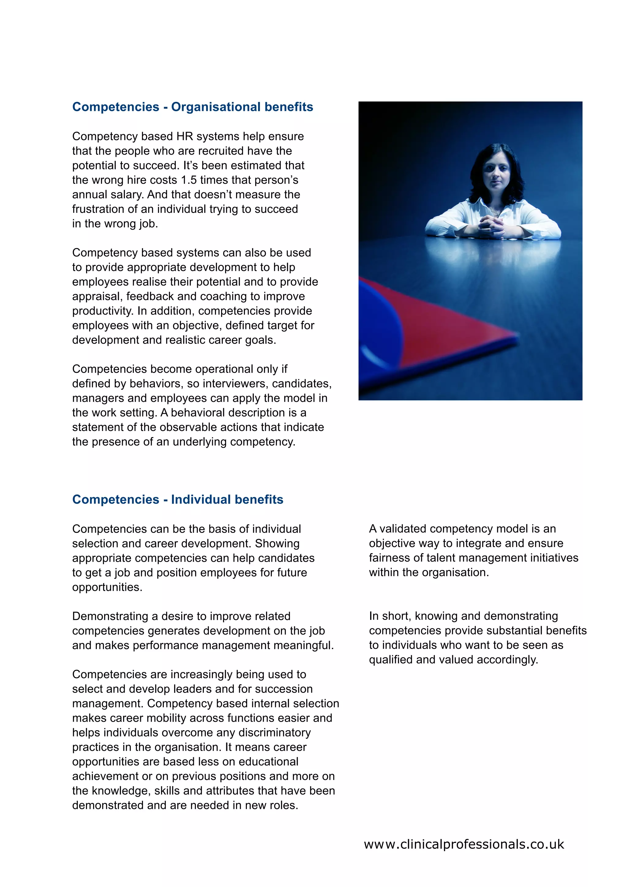Competencies - Organisational benefits

Competency based HR systems help ensure
that the people who are recruited have the
potential to succeed. It’s been estimated that
the wrong hire costs 1.5 times that person’s
annual salary. And that doesn’t measure the
frustration of an individual trying to succeed
in the wrong job.

Competency based systems can also be used
to provide appropriate development to help
employees realise their potential and to provide
appraisal, feedback and coaching to improve
productivity. In addition, competencies provide
employees with an objective, defined target for
development and realistic career goals.

Competencies become operational only if
defined by behaviors, so interviewers, candidates,
managers and employees can apply the model in
the work setting. A behavioral description is a
statement of the observable actions that indicate
the presence of an underlying competency.




Competencies - Individual benefits

Competencies can be the basis of individual           A validated competency model is an
selection and career development. Showing             objective way to integrate and ensure
appropriate competencies can help candidates          fairness of talent management initiatives
to get a job and position employees for future        within the organisation.
opportunities.

Demonstrating a desire to improve related             In short, knowing and demonstrating
competencies generates development on the job         competencies provide substantial benefits
and makes performance management meaningful.          to individuals who want to be seen as
                                                      qualified and valued accordingly.
Competencies are increasingly being used to
select and develop leaders and for succession
management. Competency based internal selection
makes career mobility across functions easier and
helps individuals overcome any discriminatory
practices in the organisation. It means career
opportunities are based less on educational
achievement or on previous positions and more on
the knowledge, skills and attributes that have been
demonstrated and are needed in new roles.


                                                      www.clinicalprofessionals.co.uk
 