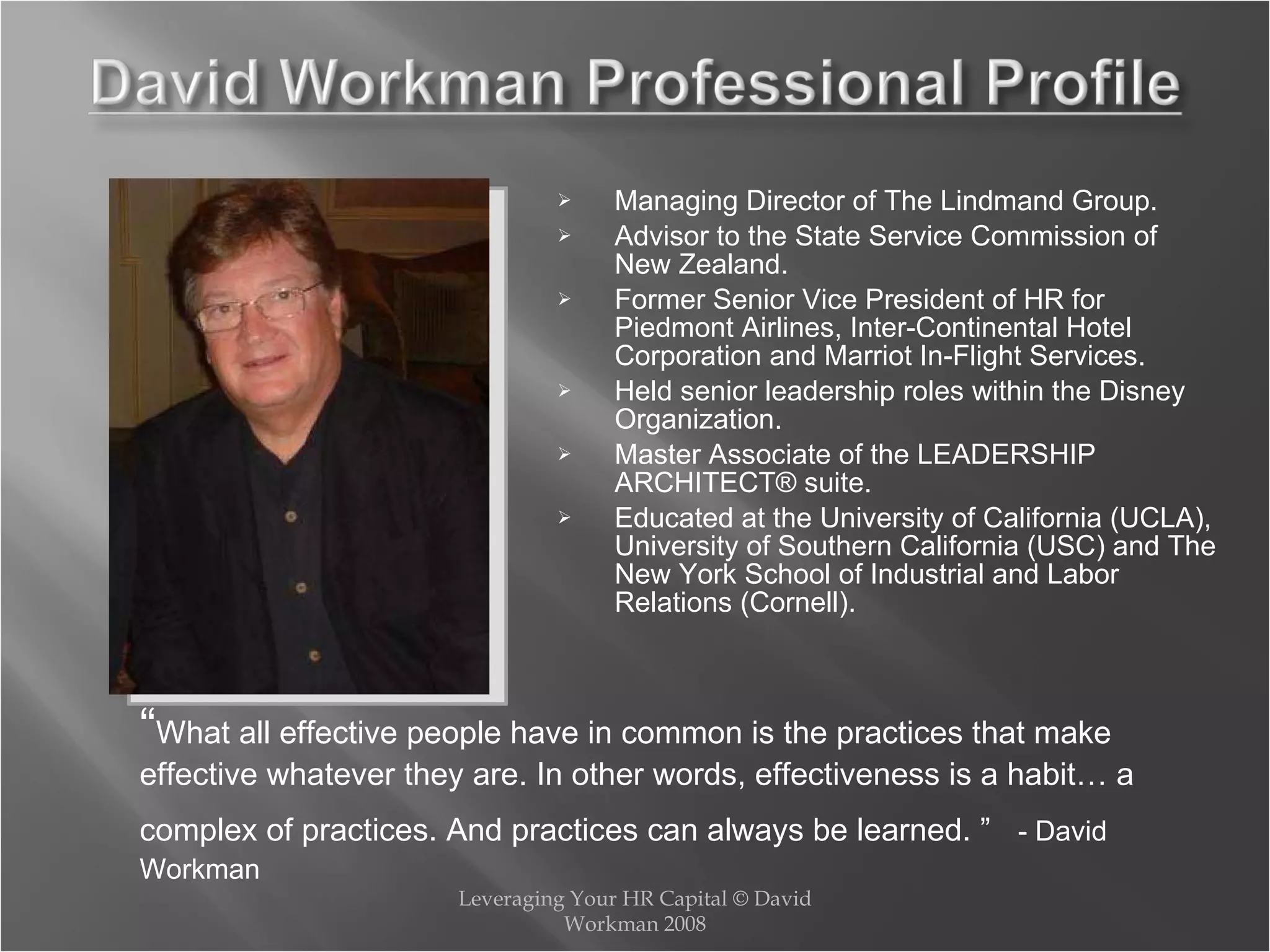 Managing Director of The Lindmand Group. Advisor to the State Service Commission of New Zealand. Former Senior Vice President of HR for Piedmont Airlines, Inter-Continental Hotel Corporation and Marriot In-Flight Services. Held senior leadership roles within the Disney  Organization. Master Associate of the LEADERSHIP ARCHITECT® suite. Educated at the University of California (UCLA), University of Southern California (USC) and The New York School of Industrial and Labor Relations (Cornell). Leveraging Your HR Capital © David Workman 2008 “ What all effective people have in common is the practices that make effective whatever they are. In other words, effectiveness is a habit… a complex of practices. And practices can always be learned. ”   - David Workman 