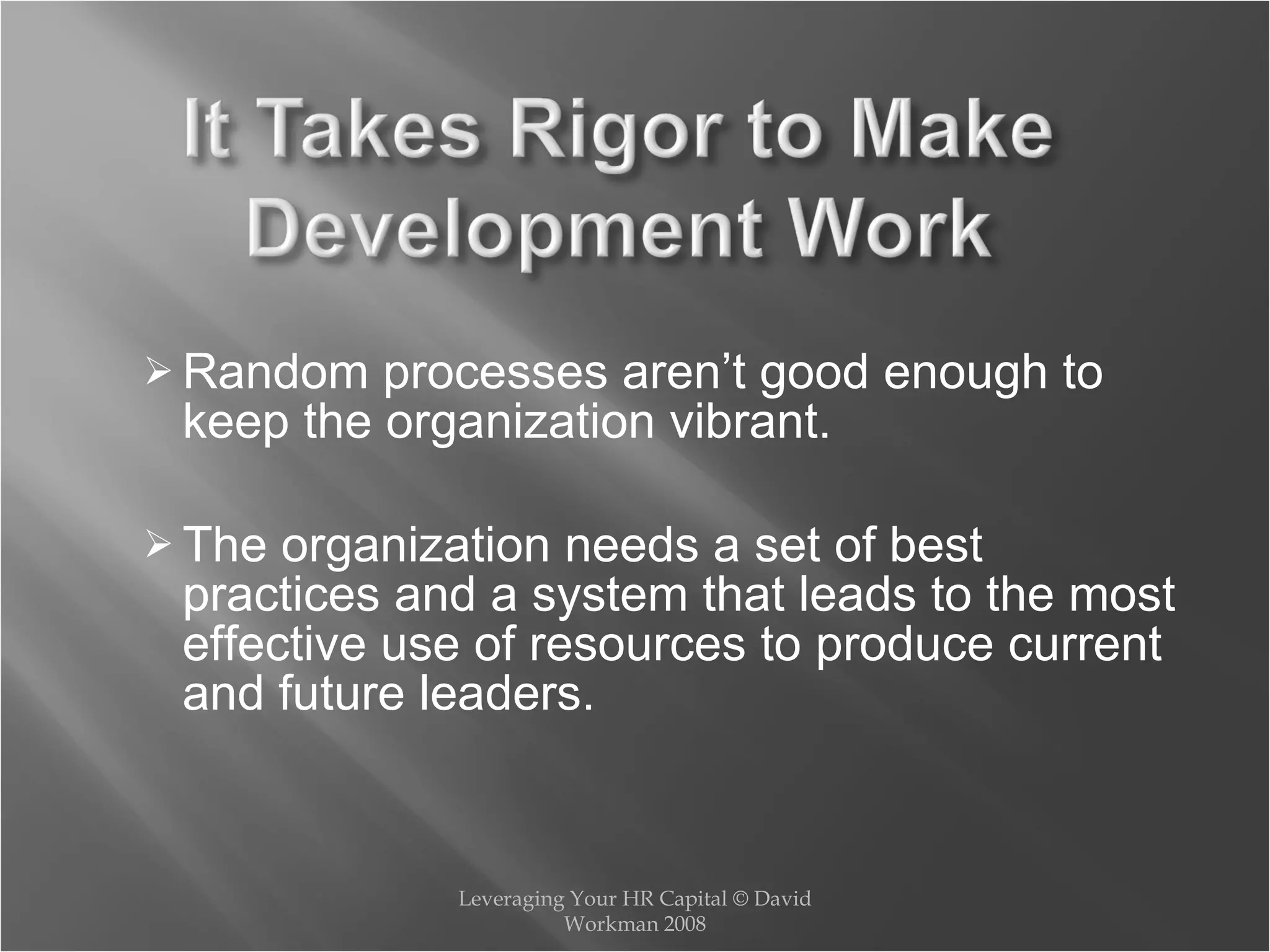 Random processes aren’t good enough to keep the organization vibrant. The organization needs a set of best practices and a system that leads to the most effective use of resources to produce current and future leaders. Leveraging Your HR Capital © David Workman 2008 