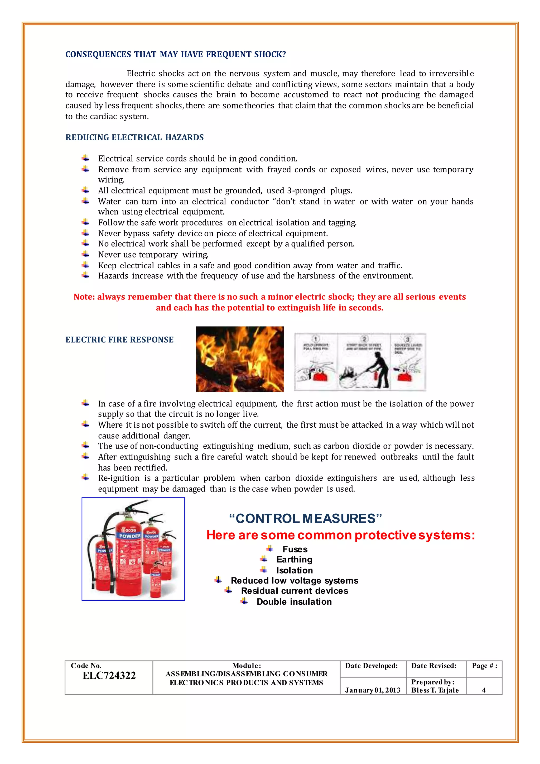 CONSEQUENCES THAT MAY HAVE FREQUENT SHOCK?
Electric shocks act on the nervous system and muscle, may therefore lead to irreversible
damage, however there is some scientific debate and conflicting views, some sectors maintain that a body
to receive frequent shocks causes the brain to become accustomed to react not producing the damaged
caused by less frequent shocks, there are sometheories that claim that the common shocks are be beneficial
to the cardiac system.
REDUCING ELECTRICAL HAZARDS
Electrical service cords should be in good condition.
Remove from service any equipment with frayed cords or exposed wires, never use temporary
wiring.
All electrical equipment must be grounded, used 3-pronged plugs.
Water can turn into an electrical conductor “don’t stand in water or with water on your hands
when using electrical equipment.
Follow the safe work procedures on electrical isolation and tagging.
Never bypass safety device on piece of electrical equipment.
No electrical work shall be performed except by a qualified person.
Never use temporary wiring.
Keep electrical cables in a safe and good condition away from water and traffic.
Hazards increase with the frequency of use and the harshness of the environment.
Note: always remember that there is no such a minor electric shock; they are all serious events
and each has the potential to extinguish life in seconds.
ELECTRIC FIRE RESPONSE
In case of a fire involving electrical equipment, the first action must be the isolation of the power
supply so that the circuit is no longer live.
Where it is not possible to switch off the current, the first must be attacked in a way which will not
cause additional danger.
The use of non-conducting extinguishing medium, such as carbon dioxide or powder is necessary.
After extinguishing such a fire careful watch should be kept for renewed outbreaks until the fault
has been rectified.
Re-ignition is a particular problem when carbon dioxide extinguishers are used, although less
equipment may be damaged than is the case when powder is used.
“CONTROL MEASURES”
Here are some common protectivesystems:
Fuses
Earthing
Isolation
Reduced low voltage systems
Residual current devices
Double insulation
Code No.
ELC724322
Module:
ASSEMBLING/DISASSEMBLING CONSUMER
ELECTRONICS PRODUCTS AND SYSTEMS
Date Developed: Date Revised: Page # :
January01, 2013
Prepared by:
Bless T. Tajale 4
 