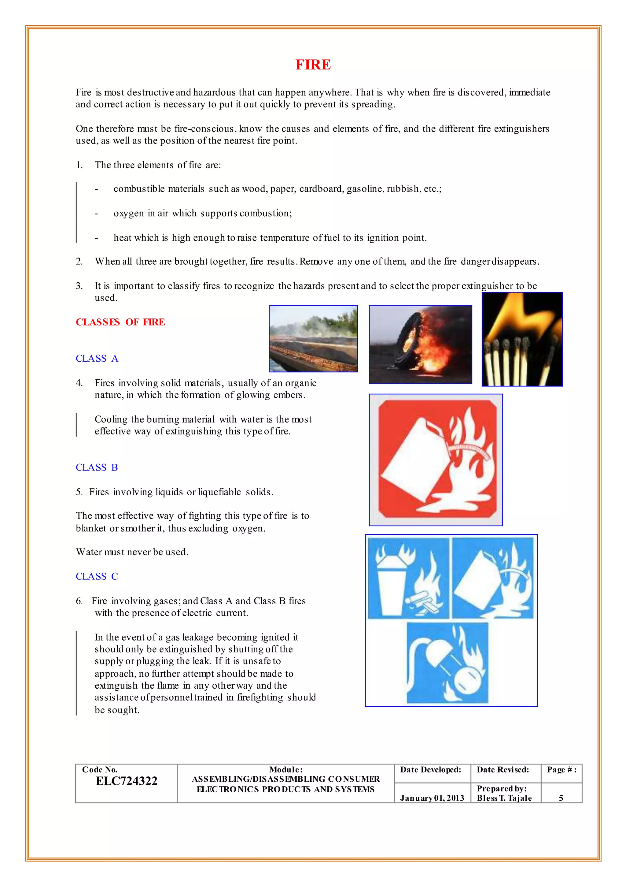 FIRE
Fire is most destructive and hazardous that can happen anywhere. That is why when fire is discovered, immediate
and correct action is necessary to put it out quickly to prevent its spreading.
One therefore must be fire-conscious, know the causes and elements of fire, and the different fire extinguishers
used, as well as the position of the nearest fire point.
1. The three elements of fire are:
- combustible materials such as wood, paper, cardboard, gasoline, rubbish, etc.;
- oxygen in air which supports combustion;
- heat which is high enough to raise temperature of fuel to its ignition point.
2. When all three are brought together, fire results.Remove any one of them, and the fire dangerdisappears.
3. It is important to classify fires to recognize the hazards present and to select the proper extinguisher to be
used.
CLASSES OF FIRE
CLASS A
4. Fires involving solid materials, usually of an organic
nature, in which the formation of glowing embers.
Cooling the burning material with water is the most
effective way of extinguishing this type of fire.
CLASS B
5. Fires involving liquids or liquefiable solids.
The most effective way of fighting this type of fire is to
blanket or smother it, thus excluding oxygen.
Water must never be used.
CLASS C
6. Fire involving gases; and Class A and Class B fires
with the presence of electric current.
In the event of a gas leakage becoming ignited it
should only be extinguished by shutting off the
supply or plugging the leak. If it is unsafe to
approach, no further attempt should be made to
extinguish the flame in any otherway and the
assistance ofpersonneltrained in firefighting should
be sought.
Code No.
ELC724322
Module:
ASSEMBLING/DISASSEMBLING CONSUMER
ELECTRONICS PRODUCTS AND SYSTEMS
Date Developed: Date Revised: Page # :
January01, 2013
Prepared by:
Bless T. Tajale 5
 