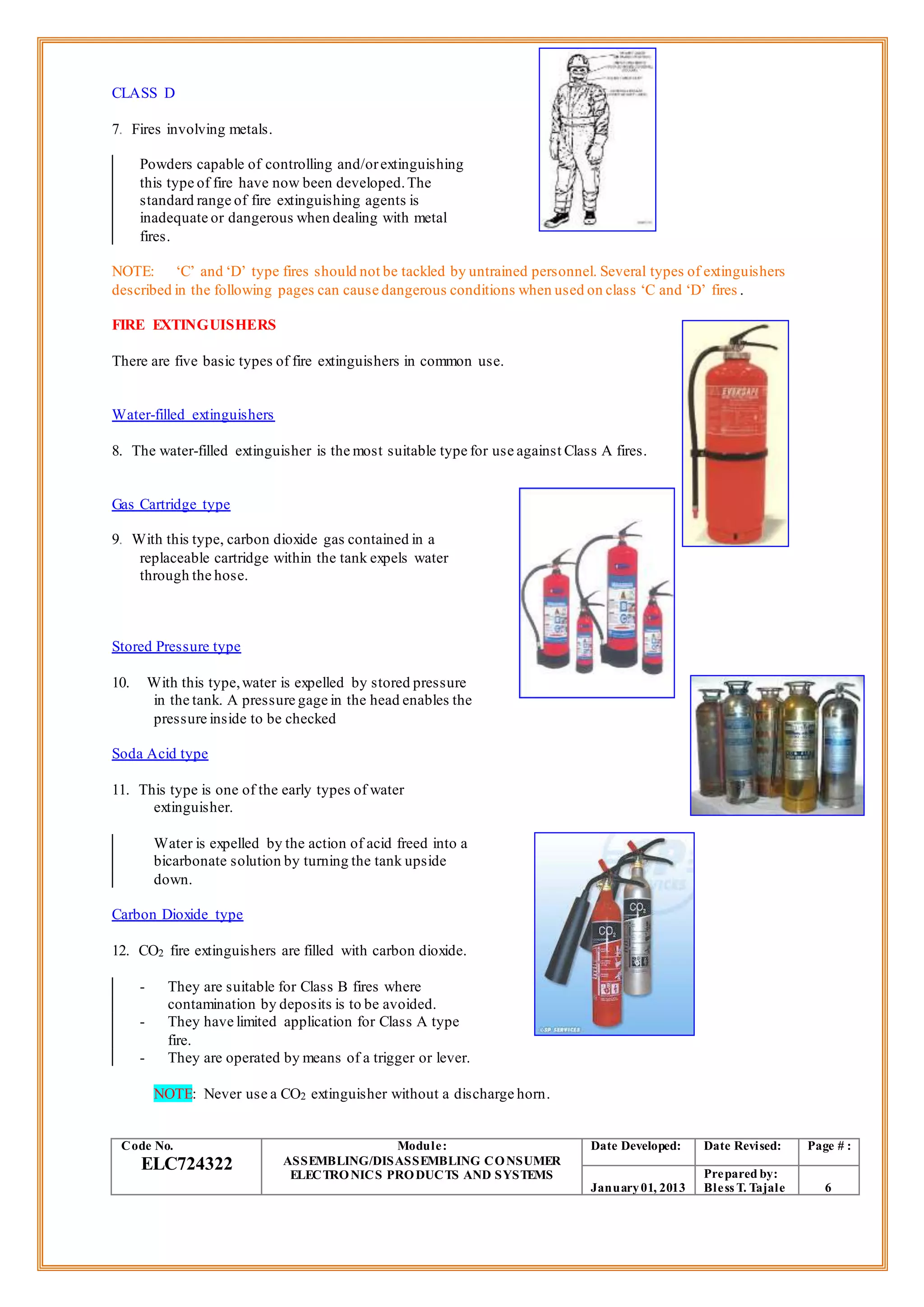 CLASS D
7. Fires involving metals.
Powders capable of controlling and/orextinguishing
this type of fire have now been developed.The
standard range of fire extinguishing agents is
inadequate or dangerous when dealing with metal
fires.
NOTE: ‘C’ and ‘D’ type fires should not be tackled by untrained personnel. Several types of extinguishers
described in the following pages can cause dangerous conditions when used on class ‘C and ‘D’ fires .
FIRE EXTINGUISHERS
There are five basic types of fire extinguishers in common use.
Water-filled extinguishers
8. The water-filled extinguisher is the most suitable type for use against Class A fires.
Gas Cartridge type
9. With this type, carbon dioxide gas contained in a
replaceable cartridge within the tank expels water
through the hose.
Stored Pressure type
10. With this type,water is expelled by stored pressure
in the tank. A pressure gage in the head enables the
pressure inside to be checked
Soda Acid type
11. This type is one of the early types of water
extinguisher.
Water is expelled by the action of acid freed into a
bicarbonate solution by turning the tank upside
down.
Carbon Dioxide type
12. CO2 fire extinguishers are filled with carbon dioxide.
- They are suitable for Class B fires where
contamination by deposits is to be avoided.
- They have limited application for Class A type
fire.
- They are operated by means of a trigger or lever.
NOTE: Never use a CO2 extinguisher without a discharge horn.
Code No.
ELC724322
Module:
ASSEMBLING/DISASSEMBLING CONSUMER
ELECTRONICS PRODUCTS AND SYSTEMS
Date Developed: Date Revised: Page # :
January01, 2013
Prepared by:
Bless T. Tajale 6
 