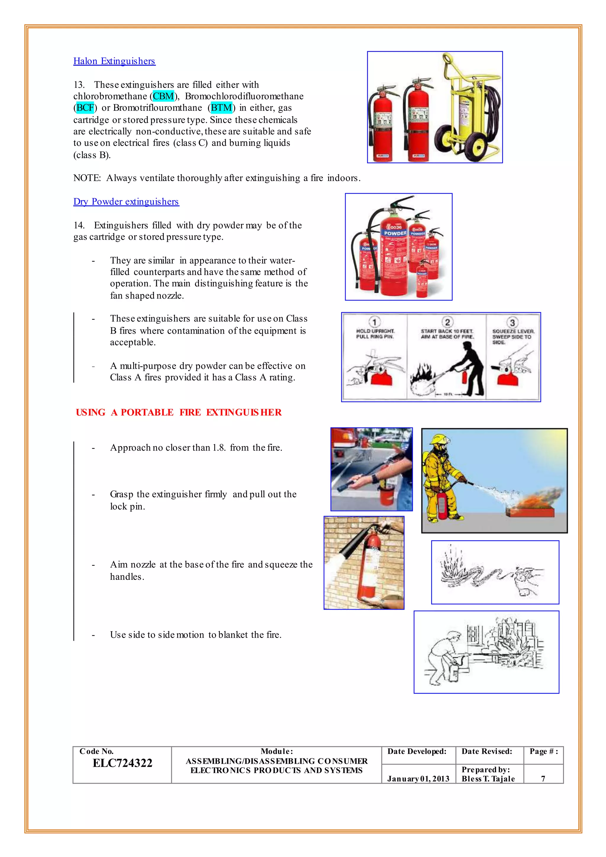 Halon Extinguishers
13. These extinguishers are filled either with
chlorobromethane (CBM), Bromochlorodifluoromethane
(BCF) or Bromotriflouromthane (BTM) in either, gas
cartridge or stored pressure type. Since these chemicals
are electrically non-conductive,these are suitable and safe
to use on electrical fires (class C) and burning liquids
(class B).
NOTE: Always ventilate thoroughly after extinguishing a fire indoors.
Dry Powder extinguishers
14. Extinguishers filled with dry powder may be of the
gas cartridge or stored pressure type.
- They are similar in appearance to their water-
filled counterparts and have the same method of
operation. The main distinguishing feature is the
fan shaped nozzle.
- These extinguishers are suitable for use on Class
B fires where contamination of the equipment is
acceptable.
- A multi-purpose dry powder can be effective on
Class A fires provided it has a Class A rating.
USING A PORTABLE FIRE EXTINGUISHER
- Approach no closer than 1.8. from the fire.
- Grasp the extinguisher firmly and pull out the
lock pin.
- Aim nozzle at the base of the fire and squeeze the
handles.
- Use side to side motion to blanket the fire.
Code No.
ELC724322
Module:
ASSEMBLING/DISASSEMBLING CONSUMER
ELECTRONICS PRODUCTS AND SYSTEMS
Date Developed: Date Revised: Page # :
January01, 2013
Prepared by:
Bless T. Tajale 7
 