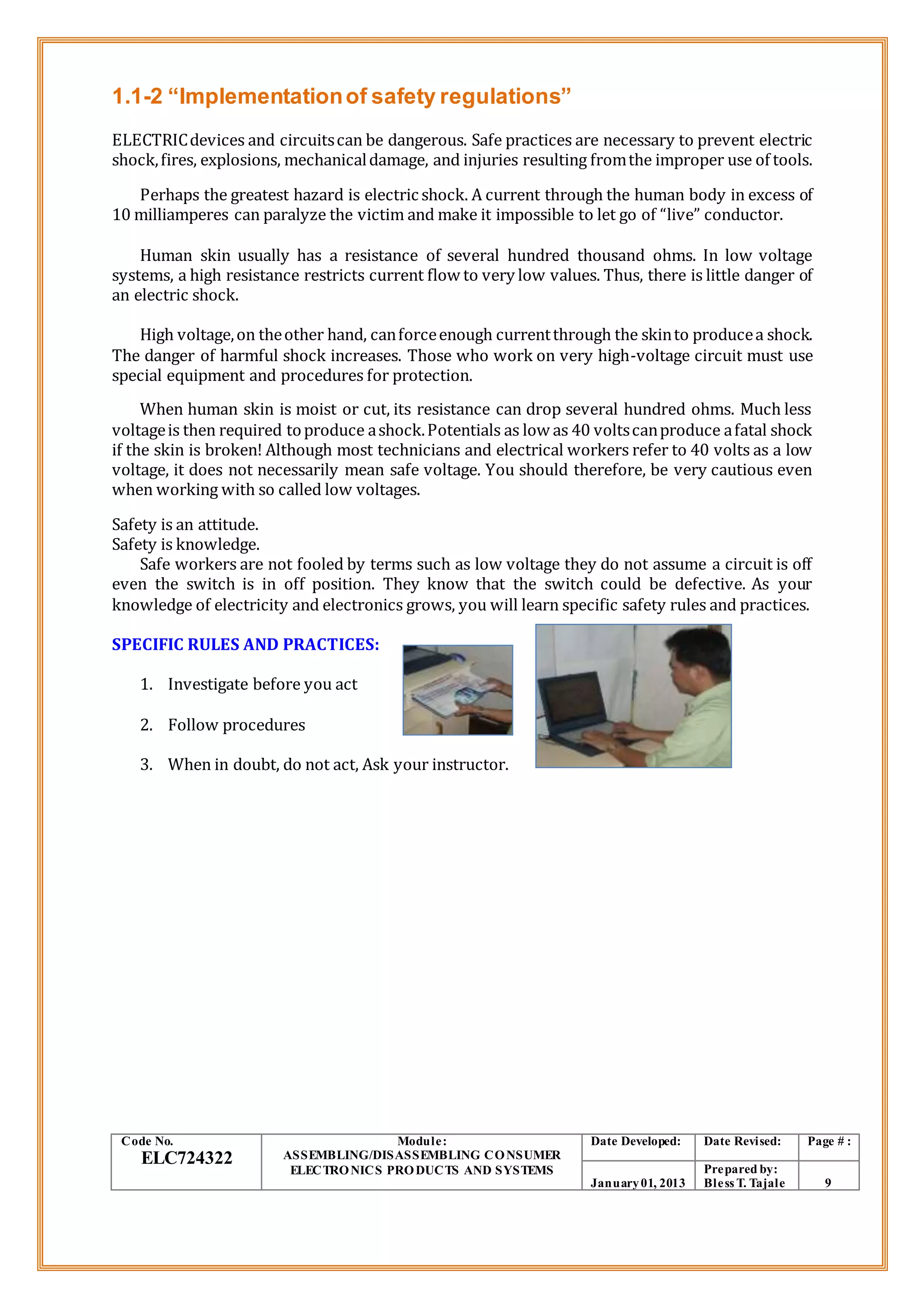 1.1-2 “Implementationof safety regulations”
ELECTRICdevices and circuitscan be dangerous. Safe practices are necessary to prevent electric
shock,fires, explosions, mechanicaldamage, and injuries resulting fromthe improper use of tools.
Perhaps the greatest hazard is electric shock. A current through the human body in excess of
10 milliamperes can paralyze the victim and make it impossible to let go of “live” conductor.
Human skin usually has a resistance of several hundred thousand ohms. In low voltage
systems, a high resistance restricts current flow to very low values. Thus, there is little danger of
an electric shock.
High voltage,on theother hand, canforceenough currentthrough the skinto producea shock.
The danger of harmful shock increases. Those who work on very high-voltage circuit must use
special equipment and procedures for protection.
When human skin is moist or cut, its resistance can drop several hundred ohms. Much less
voltageis then required toproduce ashock.Potentials as low as 40 voltscanproduce afatal shock
if the skin is broken! Although most technicians and electrical workers refer to 40 volts as a low
voltage, it does not necessarily mean safe voltage. You should therefore, be very cautious even
when working with so called low voltages.
Safety is an attitude.
Safety is knowledge.
Safe workers are not fooled by terms such as low voltage they do not assume a circuit is off
even the switch is in off position. They know that the switch could be defective. As your
knowledge of electricity and electronics grows, you will learn specific safety rules and practices.
SPECIFIC RULES AND PRACTICES:
1. Investigate before you act
2. Follow procedures
3. When in doubt, do not act, Ask your instructor.
Code No.
ELC724322
Module:
ASSEMBLING/DISASSEMBLING CONSUMER
ELECTRONICS PRODUCTS AND SYSTEMS
Date Developed: Date Revised: Page # :
January01, 2013
Prepared by:
Bless T. Tajale 9
 