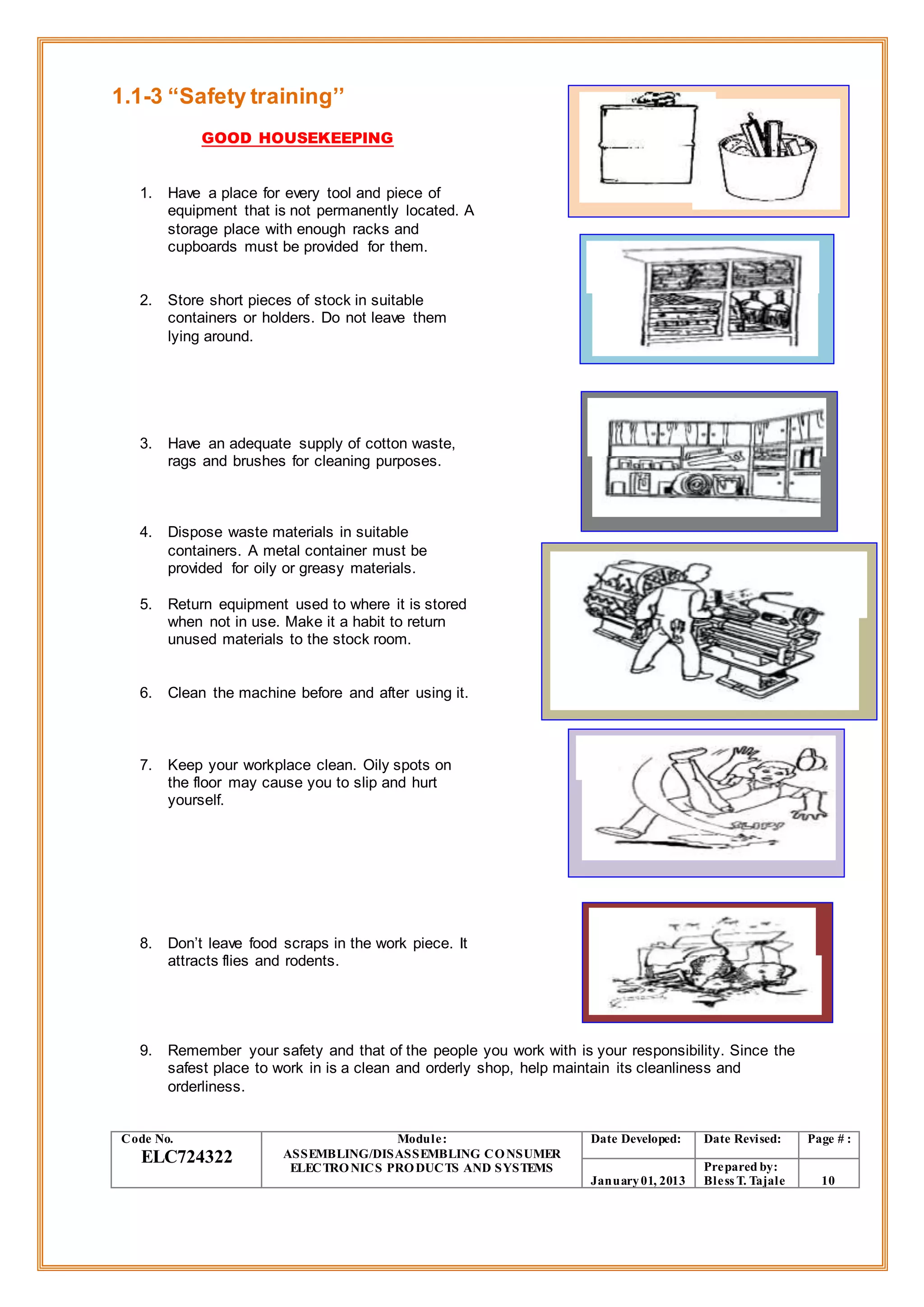 1.1-3 “Safety training’’
GOOD HOUSEKEEPING
1. Have a place for every tool and piece of
equipment that is not permanently located. A
storage place with enough racks and
cupboards must be provided for them.
2. Store short pieces of stock in suitable
containers or holders. Do not leave them
lying around.
3. Have an adequate supply of cotton waste,
rags and brushes for cleaning purposes.
4. Dispose waste materials in suitable
containers. A metal container must be
provided for oily or greasy materials.
5. Return equipment used to where it is stored
when not in use. Make it a habit to return
unused materials to the stock room.
6. Clean the machine before and after using it.
7. Keep your workplace clean. Oily spots on
the floor may cause you to slip and hurt
yourself.
8. Don’t leave food scraps in the work piece. It
attracts flies and rodents.
9. Remember your safety and that of the people you work with is your responsibility. Since the
safest place to work in is a clean and orderly shop, help maintain its cleanliness and
orderliness.
Code No.
ELC724322
Module:
ASSEMBLING/DISASSEMBLING CONSUMER
ELECTRONICS PRODUCTS AND SYSTEMS
Date Developed: Date Revised: Page # :
January01, 2013
Prepared by:
Bless T. Tajale 10
 