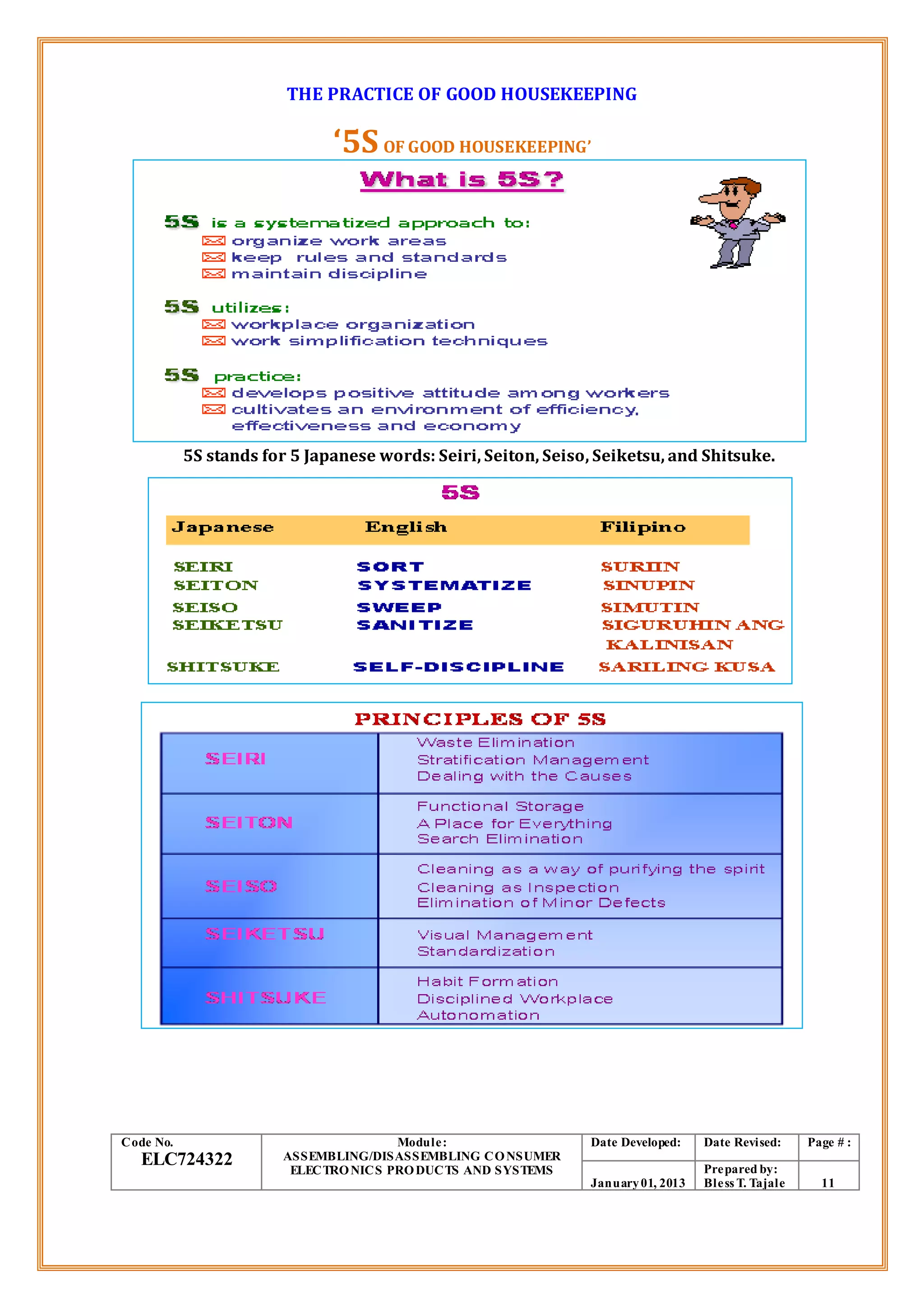 THE PRACTICE OF GOOD HOUSEKEEPING
‘5SOF GOOD HOUSEKEEPING’
5S stands for 5 Japanese words: Seiri, Seiton, Seiso, Seiketsu, and Shitsuke.
Code No.
ELC724322
Module:
ASSEMBLING/DISASSEMBLING CONSUMER
ELECTRONICS PRODUCTS AND SYSTEMS
Date Developed: Date Revised: Page # :
January01, 2013
Prepared by:
Bless T. Tajale 11
 