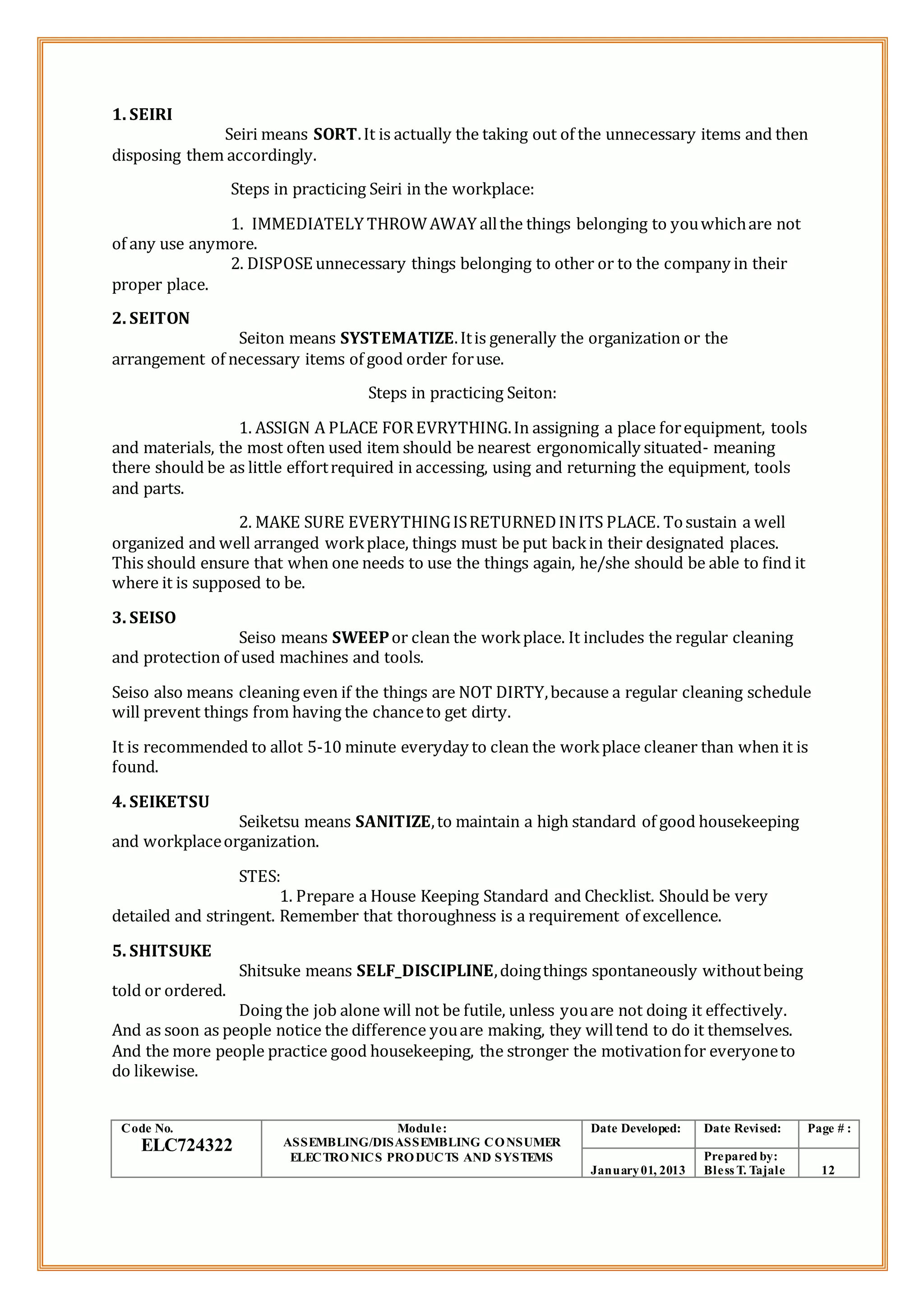 1. SEIRI
Seiri means SORT.It is actually the taking out of the unnecessary items and then
disposing them accordingly.
Steps in practicing Seiri in the workplace:
1. IMMEDIATELY THROWAWAY allthe things belonging to youwhichare not
of any use anymore.
2. DISPOSE unnecessary things belonging to other or to the company in their
proper place.
2. SEITON
Seiton means SYSTEMATIZE.Itis generally the organization or the
arrangement of necessary items of good order foruse.
Steps in practicing Seiton:
1. ASSIGN A PLACE FOREVRYTHING.In assigning a place forequipment, tools
and materials, the most often used item should be nearest ergonomically situated- meaning
there should be as little effortrequired in accessing, using and returning the equipment, tools
and parts.
2. MAKE SURE EVERYTHINGISRETURNEDINITS PLACE. Tosustain a well
organized and well arranged workplace, things must be put backin their designated places.
This should ensure that when one needs to use the things again, he/she should be able to find it
where it is supposed to be.
3. SEISO
Seiso means SWEEPor clean the workplace. It includes the regular cleaning
and protection of used machines and tools.
Seiso also means cleaning even if the things are NOT DIRTY,because a regular cleaning schedule
will prevent things from having the chanceto get dirty.
It is recommended to allot 5-10 minute everyday to clean the workplace cleaner than when it is
found.
4. SEIKETSU
Seiketsu means SANITIZE,to maintain a high standard of good housekeeping
and workplaceorganization.
STES:
1. Prepare a House Keeping Standard and Checklist. Should be very
detailed and stringent. Remember that thoroughness is a requirement of excellence.
5. SHITSUKE
Shitsuke means SELF_DISCIPLINE,doingthings spontaneously withoutbeing
told or ordered.
Doing the job alone will not be futile, unless youare not doing it effectively.
And as soon as people notice the difference youare making, they willtend to do it themselves.
And the more people practice good housekeeping, the stronger the motivationfor everyoneto
do likewise.
Code No.
ELC724322
Module:
ASSEMBLING/DISASSEMBLING CONSUMER
ELECTRONICS PRODUCTS AND SYSTEMS
Date Developed: Date Revised: Page # :
January01, 2013
Prepared by:
Bless T. Tajale 12
 