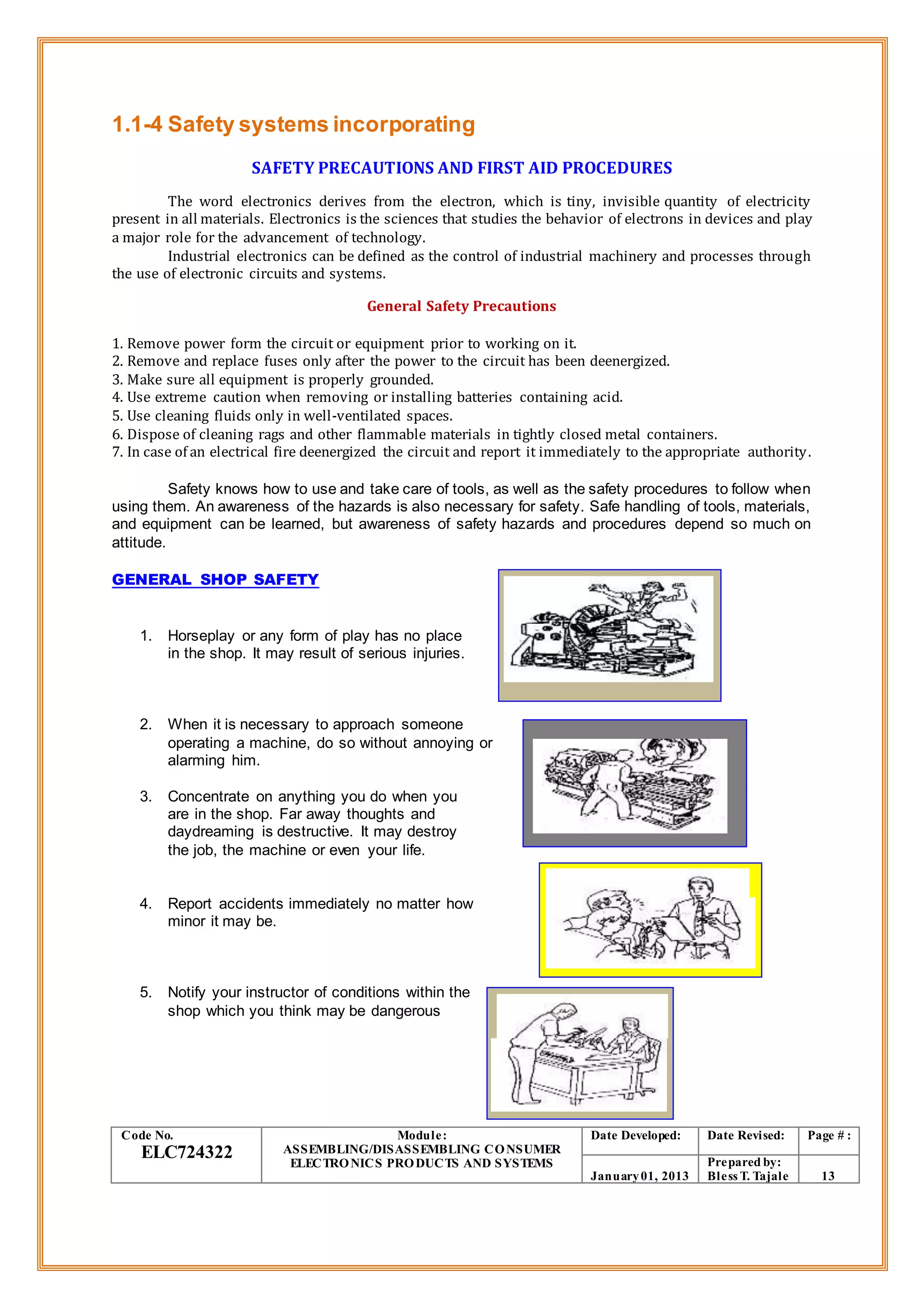 1.1-4 Safety systems incorporating
SAFETY PRECAUTIONS AND FIRST AID PROCEDURES
The word electronics derives from the electron, which is tiny, invisible quantity of electricity
present in all materials. Electronics is the sciences that studies the behavior of electrons in devices and play
a major role for the advancement of technology.
Industrial electronics can be defined as the control of industrial machinery and processes through
the use of electronic circuits and systems.
General Safety Precautions
1. Remove power form the circuit or equipment prior to working on it.
2. Remove and replace fuses only after the power to the circuit has been deenergized.
3. Make sure all equipment is properly grounded.
4. Use extreme caution when removing or installing batteries containing acid.
5. Use cleaning fluids only in well-ventilated spaces.
6. Dispose of cleaning rags and other flammable materials in tightly closed metal containers.
7. In case of an electrical fire deenergized the circuit and report it immediately to the appropriate authority.
Safety knows how to use and take care of tools, as well as the safety procedures to follow when
using them. An awareness of the hazards is also necessary for safety. Safe handling of tools, materials,
and equipment can be learned, but awareness of safety hazards and procedures depend so much on
attitude.
GENERAL SHOP SAFETY
1. Horseplay or any form of play has no place
in the shop. It may result of serious injuries.
2. When it is necessary to approach someone
operating a machine, do so without annoying or
alarming him.
3. Concentrate on anything you do when you
are in the shop. Far away thoughts and
daydreaming is destructive. It may destroy
the job, the machine or even your life.
4. Report accidents immediately no matter how
minor it may be.
5. Notify your instructor of conditions within the
shop which you think may be dangerous
Code No.
ELC724322
Module:
ASSEMBLING/DISASSEMBLING CONSUMER
ELECTRONICS PRODUCTS AND SYSTEMS
Date Developed: Date Revised: Page # :
January01, 2013
Prepared by:
Bless T. Tajale 13
 