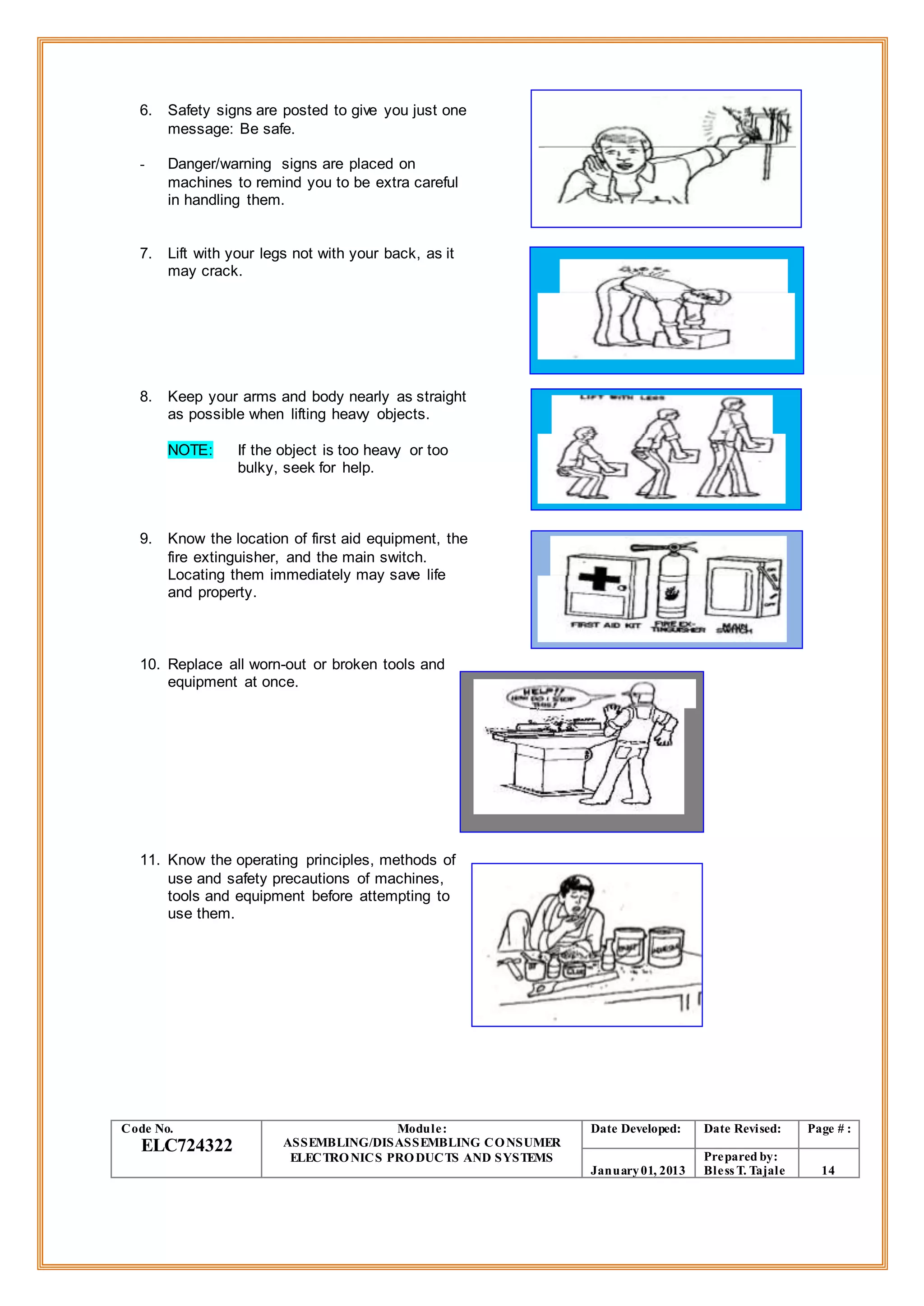 6. Safety signs are posted to give you just one
message: Be safe.
- Danger/warning signs are placed on
machines to remind you to be extra careful
in handling them.
7. Lift with your legs not with your back, as it
may crack.
8. Keep your arms and body nearly as straight
as possible when lifting heavy objects.
NOTE: If the object is too heavy or too
bulky, seek for help.
9. Know the location of first aid equipment, the
fire extinguisher, and the main switch.
Locating them immediately may save life
and property.
10. Replace all worn-out or broken tools and
equipment at once.
11. Know the operating principles, methods of
use and safety precautions of machines,
tools and equipment before attempting to
use them.
Code No.
ELC724322
Module:
ASSEMBLING/DISASSEMBLING CONSUMER
ELECTRONICS PRODUCTS AND SYSTEMS
Date Developed: Date Revised: Page # :
January01, 2013
Prepared by:
Bless T. Tajale 14
 