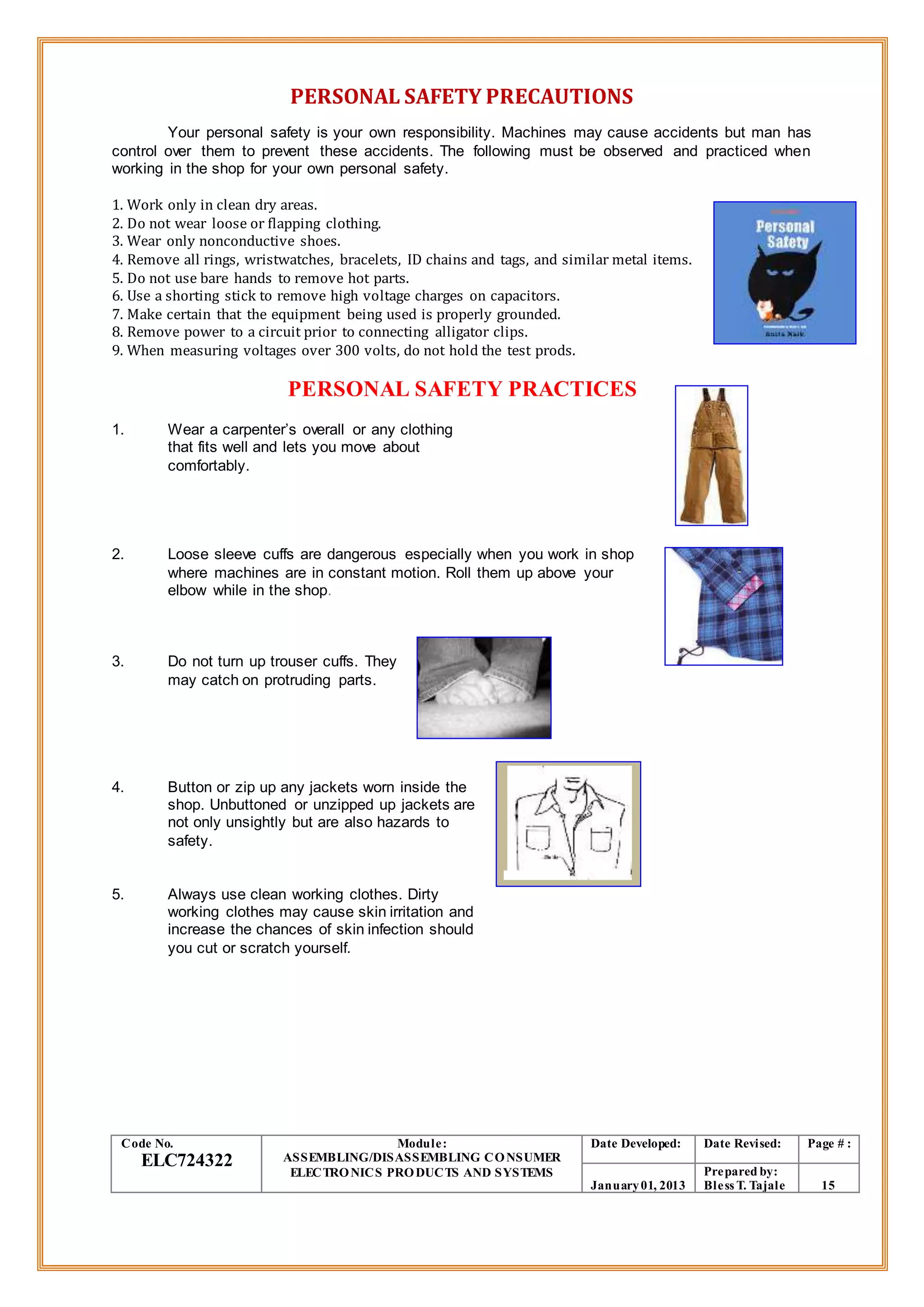 PERSONAL SAFETY PRECAUTIONS
Your personal safety is your own responsibility. Machines may cause accidents but man has
control over them to prevent these accidents. The following must be observed and practiced when
working in the shop for your own personal safety.
1. Work only in clean dry areas.
2. Do not wear loose or flapping clothing.
3. Wear only nonconductive shoes.
4. Remove all rings, wristwatches, bracelets, ID chains and tags, and similar metal items.
5. Do not use bare hands to remove hot parts.
6. Use a shorting stick to remove high voltage charges on capacitors.
7. Make certain that the equipment being used is properly grounded.
8. Remove power to a circuit prior to connecting alligator clips.
9. When measuring voltages over 300 volts, do not hold the test prods.
PERSONAL SAFETY PRACTICES
1. Wear a carpenter’s overall or any clothing
that fits well and lets you move about
comfortably.
2. Loose sleeve cuffs are dangerous especially when you work in shop
where machines are in constant motion. Roll them up above your
elbow while in the shop.
3. Do not turn up trouser cuffs. They
may catch on protruding parts.
4. Button or zip up any jackets worn inside the
shop. Unbuttoned or unzipped up jackets are
not only unsightly but are also hazards to
safety.
5. Always use clean working clothes. Dirty
working clothes may cause skin irritation and
increase the chances of skin infection should
you cut or scratch yourself.
Code No.
ELC724322
Module:
ASSEMBLING/DISASSEMBLING CONSUMER
ELECTRONICS PRODUCTS AND SYSTEMS
Date Developed: Date Revised: Page # :
January01, 2013
Prepared by:
Bless T. Tajale 15
 