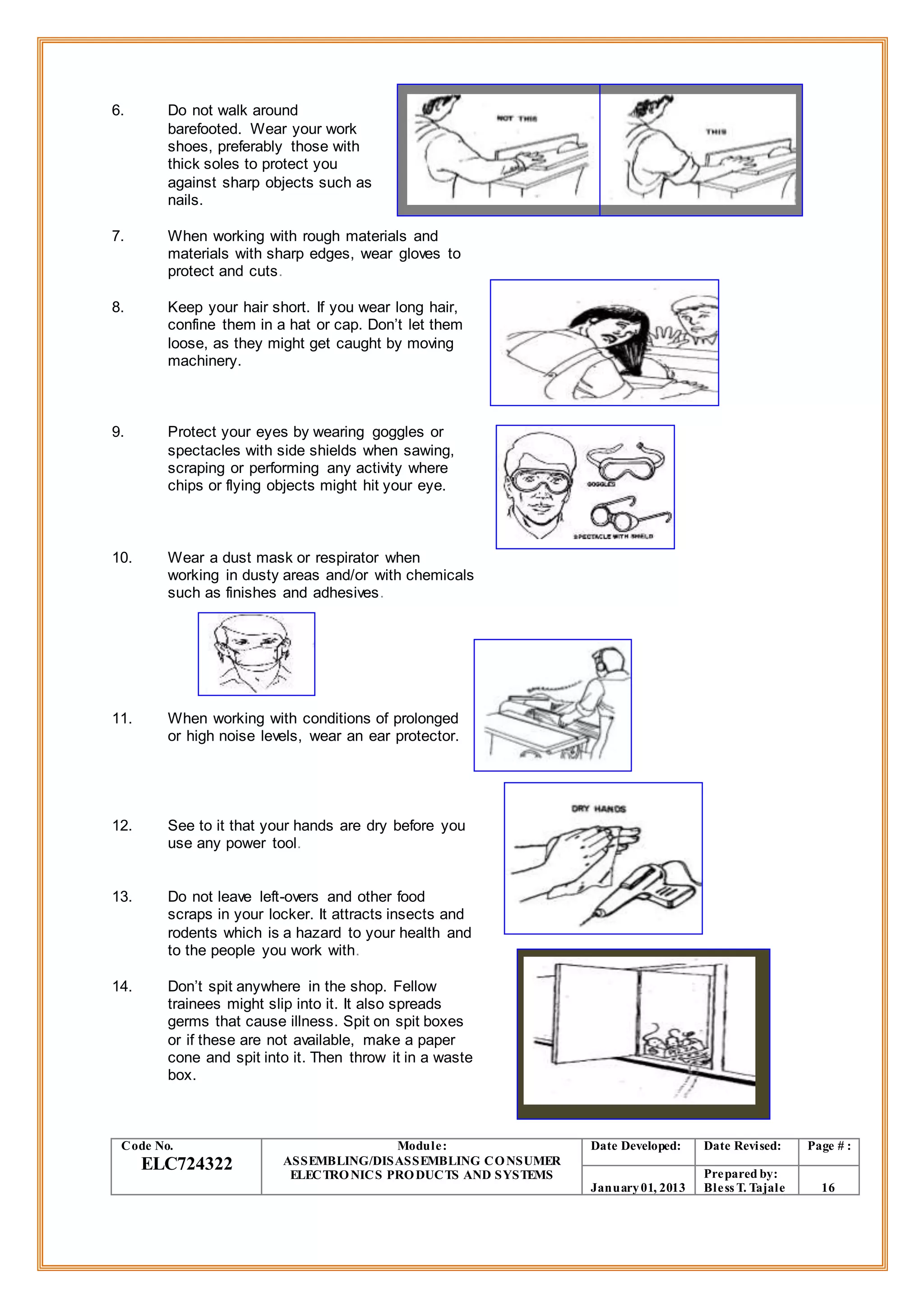 6. Do not walk around
barefooted. Wear your work
shoes, preferably those with
thick soles to protect you
against sharp objects such as
nails.
7. When working with rough materials and
materials with sharp edges, wear gloves to
protect and cuts.
8. Keep your hair short. If you wear long hair,
confine them in a hat or cap. Don’t let them
loose, as they might get caught by moving
machinery.
9. Protect your eyes by wearing goggles or
spectacles with side shields when sawing,
scraping or performing any activity where
chips or flying objects might hit your eye.
10. Wear a dust mask or respirator when
working in dusty areas and/or with chemicals
such as finishes and adhesives.
11. When working with conditions of prolonged
or high noise levels, wear an ear protector.
12. See to it that your hands are dry before you
use any power tool.
13. Do not leave left-overs and other food
scraps in your locker. It attracts insects and
rodents which is a hazard to your health and
to the people you work with.
14. Don’t spit anywhere in the shop. Fellow
trainees might slip into it. It also spreads
germs that cause illness. Spit on spit boxes
or if these are not available, make a paper
cone and spit into it. Then throw it in a waste
box.
Code No.
ELC724322
Module:
ASSEMBLING/DISASSEMBLING CONSUMER
ELECTRONICS PRODUCTS AND SYSTEMS
Date Developed: Date Revised: Page # :
January01, 2013
Prepared by:
Bless T. Tajale 16
 