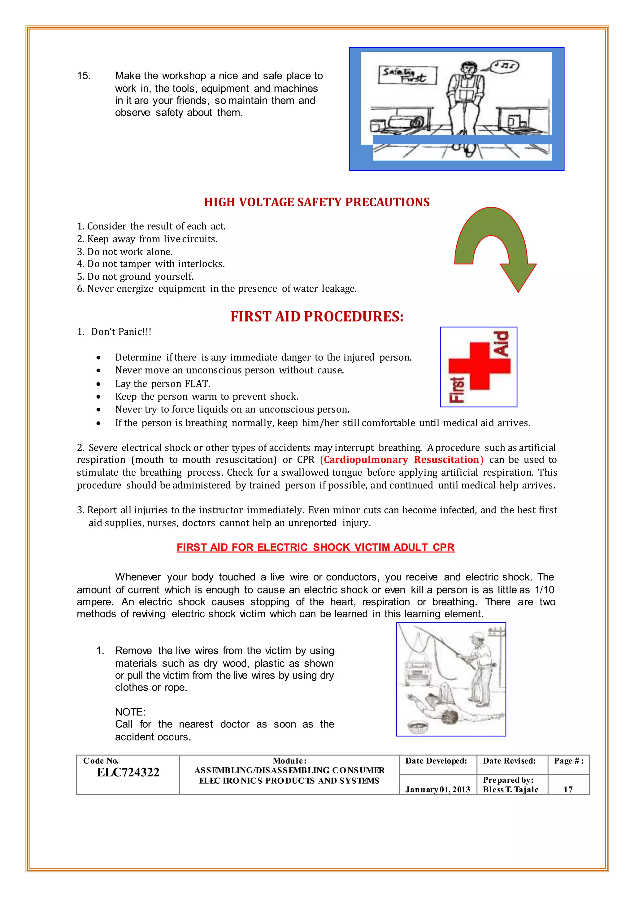 15. Make the workshop a nice and safe place to
work in, the tools, equipment and machines
in it are your friends, so maintain them and
observe safety about them.
HIGH VOLTAGE SAFETY PRECAUTIONS
1. Consider the result of each act.
2. Keep away from livecircuits.
3. Do not work alone.
4. Do not tamper with interlocks.
5. Do not ground yourself.
6. Never energize equipment in the presence of water leakage.
FIRST AID PROCEDURES:
1. Don’t Panic!!!
 Determine if there is any immediate danger to the injured person.
 Never move an unconscious person without cause.
 Lay the person FLAT.
 Keep the person warm to prevent shock.
 Never try to force liquids on an unconscious person.
 If the person is breathing normally, keep him/her still comfortable until medical aid arrives.
2. Severe electrical shock or other types of accidents may interrupt breathing. Aprocedure such as artificial
respiration (mouth to mouth resuscitation) or CPR (Cardiopulmonary Resuscitation) can be used to
stimulate the breathing process. Check for a swallowed tongue before applying artificial respiration. This
procedure should be administered by trained person if possible, and continued until medical help arrives.
3. Report all injuries to the instructor immediately. Even minor cuts can become infected, and the best first
aid supplies, nurses, doctors cannot help an unreported injury.
FIRST AID FOR ELECTRIC SHOCK VICTIM ADULT CPR
Whenever your body touched a live wire or conductors, you receive and electric shock. The
amount of current which is enough to cause an electric shock or even kill a person is as little as 1/10
ampere. An electric shock causes stopping of the heart, respiration or breathing. There are two
methods of reviving electric shock victim which can be learned in this learning element.
1. Remove the live wires from the victim by using
materials such as dry wood, plastic as shown
or pull the victim from the live wires by using dry
clothes or rope.
NOTE:
Call for the nearest doctor as soon as the
accident occurs.
Code No.
ELC724322
Module:
ASSEMBLING/DISASSEMBLING CONSUMER
ELECTRONICS PRODUCTS AND SYSTEMS
Date Developed: Date Revised: Page # :
January01, 2013
Prepared by:
Bless T. Tajale 17
 