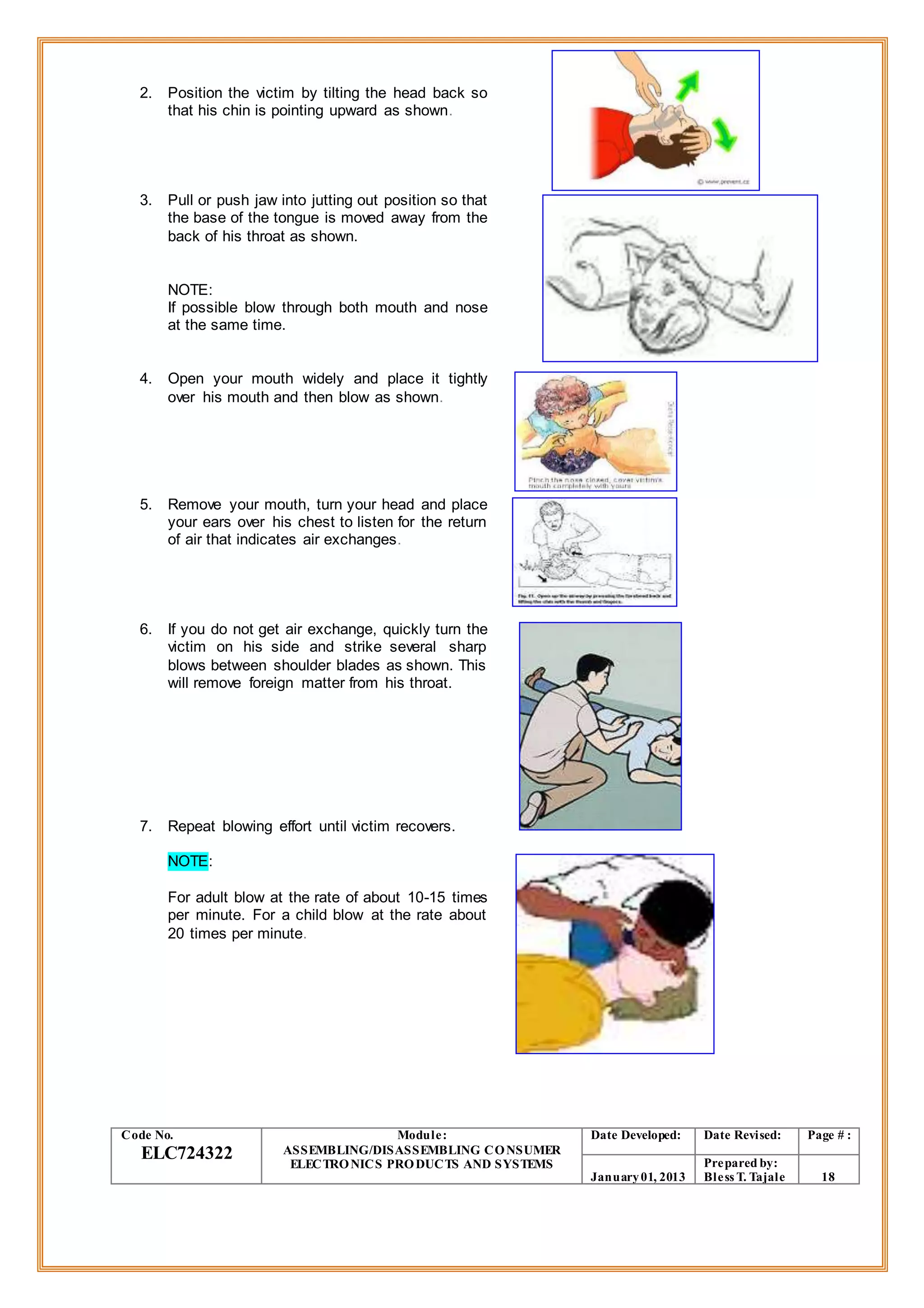 2. Position the victim by tilting the head back so
that his chin is pointing upward as shown.
3. Pull or push jaw into jutting out position so that
the base of the tongue is moved away from the
back of his throat as shown.
NOTE:
If possible blow through both mouth and nose
at the same time.
4. Open your mouth widely and place it tightly
over his mouth and then blow as shown.
5. Remove your mouth, turn your head and place
your ears over his chest to listen for the return
of air that indicates air exchanges.
6. If you do not get air exchange, quickly turn the
victim on his side and strike several sharp
blows between shoulder blades as shown. This
will remove foreign matter from his throat.
7. Repeat blowing effort until victim recovers.
NOTE:
For adult blow at the rate of about 10-15 times
per minute. For a child blow at the rate about
20 times per minute.
Code No.
ELC724322
Module:
ASSEMBLING/DISASSEMBLING CONSUMER
ELECTRONICS PRODUCTS AND SYSTEMS
Date Developed: Date Revised: Page # :
January01, 2013
Prepared by:
Bless T. Tajale 18
 
