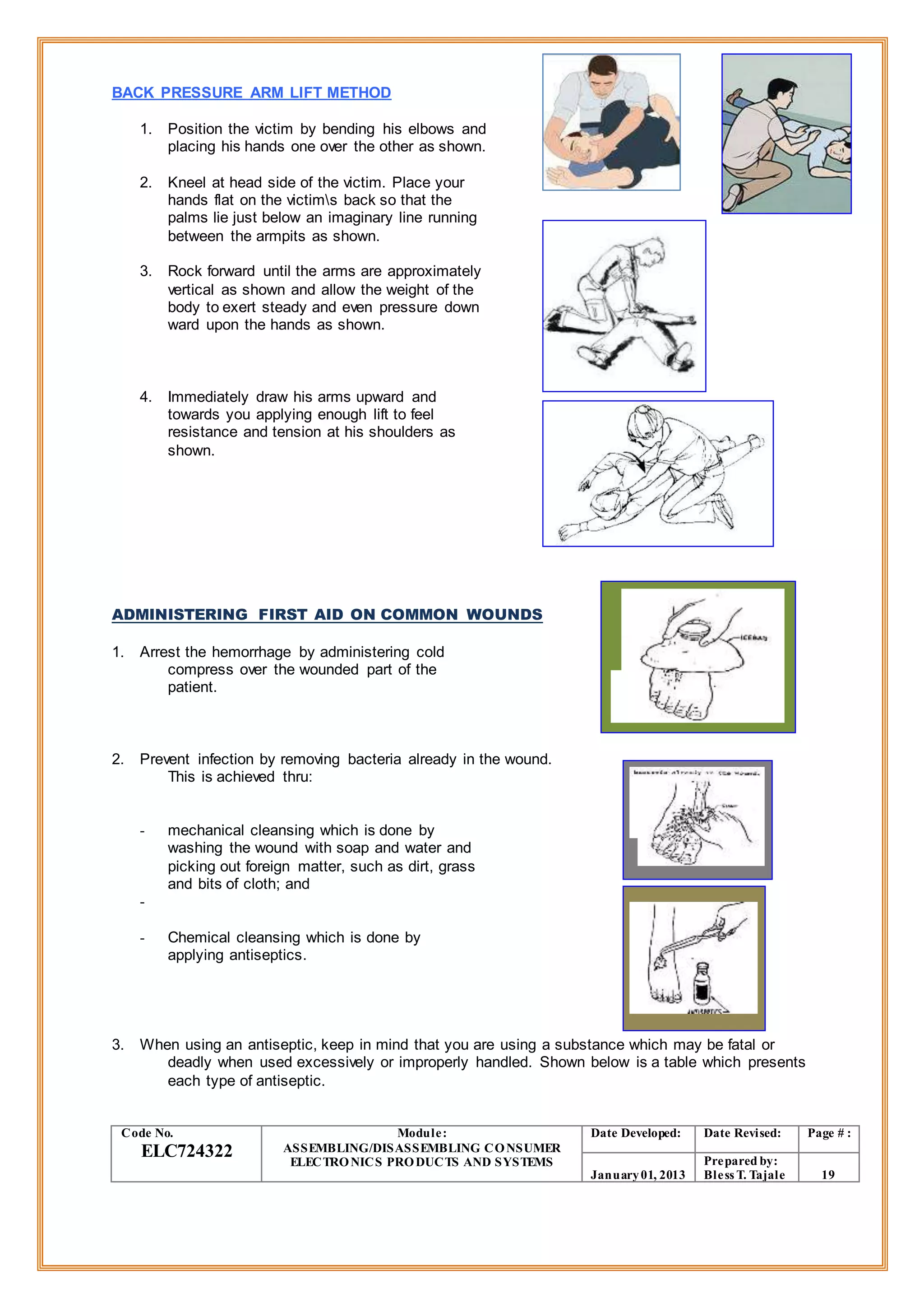 BACK PRESSURE ARM LIFT METHOD
1. Position the victim by bending his elbows and
placing his hands one over the other as shown.
2. Kneel at head side of the victim. Place your
hands flat on the victims back so that the
palms lie just below an imaginary line running
between the armpits as shown.
3. Rock forward until the arms are approximately
vertical as shown and allow the weight of the
body to exert steady and even pressure down
ward upon the hands as shown.
4. Immediately draw his arms upward and
towards you applying enough lift to feel
resistance and tension at his shoulders as
shown.
ADMINISTERING FIRST AID ON COMMON WOUNDS
1. Arrest the hemorrhage by administering cold
compress over the wounded part of the
patient.
2. Prevent infection by removing bacteria already in the wound.
This is achieved thru:
- mechanical cleansing which is done by
washing the wound with soap and water and
picking out foreign matter, such as dirt, grass
and bits of cloth; and
-
- Chemical cleansing which is done by
applying antiseptics.
3. When using an antiseptic, keep in mind that you are using a substance which may be fatal or
deadly when used excessively or improperly handled. Shown below is a table which presents
each type of antiseptic.
Code No.
ELC724322
Module:
ASSEMBLING/DISASSEMBLING CONSUMER
ELECTRONICS PRODUCTS AND SYSTEMS
Date Developed: Date Revised: Page # :
January01, 2013
Prepared by:
Bless T. Tajale 19
 