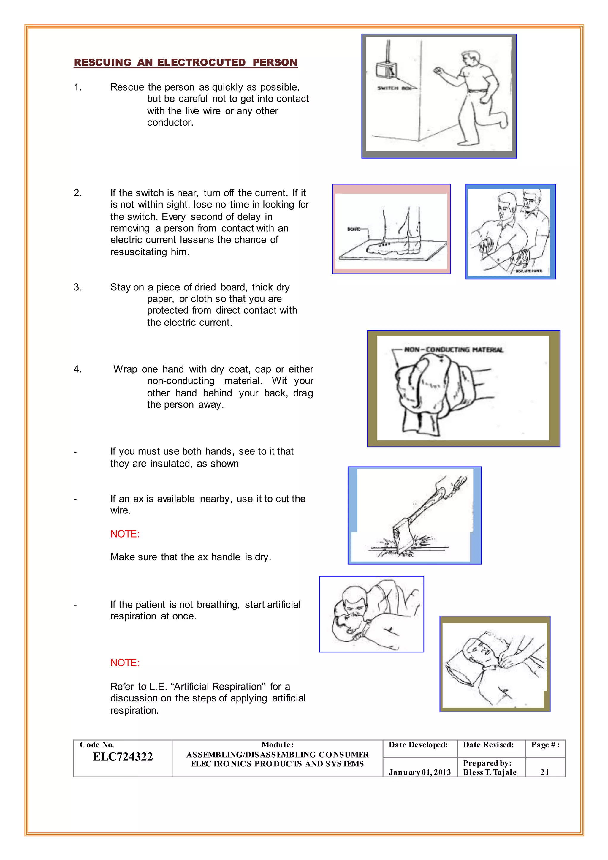 RESCUING AN ELECTROCUTED PERSON
1. Rescue the person as quickly as possible,
but be careful not to get into contact
with the live wire or any other
conductor.
2. If the switch is near, turn off the current. If it
is not within sight, lose no time in looking for
the switch. Every second of delay in
removing a person from contact with an
electric current lessens the chance of
resuscitating him.
3. Stay on a piece of dried board, thick dry
paper, or cloth so that you are
protected from direct contact with
the electric current.
4. Wrap one hand with dry coat, cap or either
non-conducting material. Wit your
other hand behind your back, drag
the person away.
- If you must use both hands, see to it that
they are insulated, as shown
- If an ax is available nearby, use it to cut the
wire.
NOTE:
Make sure that the ax handle is dry.
- If the patient is not breathing, start artificial
respiration at once.
NOTE:
Refer to L.E. “Artificial Respiration” for a
discussion on the steps of applying artificial
respiration.
Code No.
ELC724322
Module:
ASSEMBLING/DISASSEMBLING CONSUMER
ELECTRONICS PRODUCTS AND SYSTEMS
Date Developed: Date Revised: Page # :
January01, 2013
Prepared by:
Bless T. Tajale 21
 