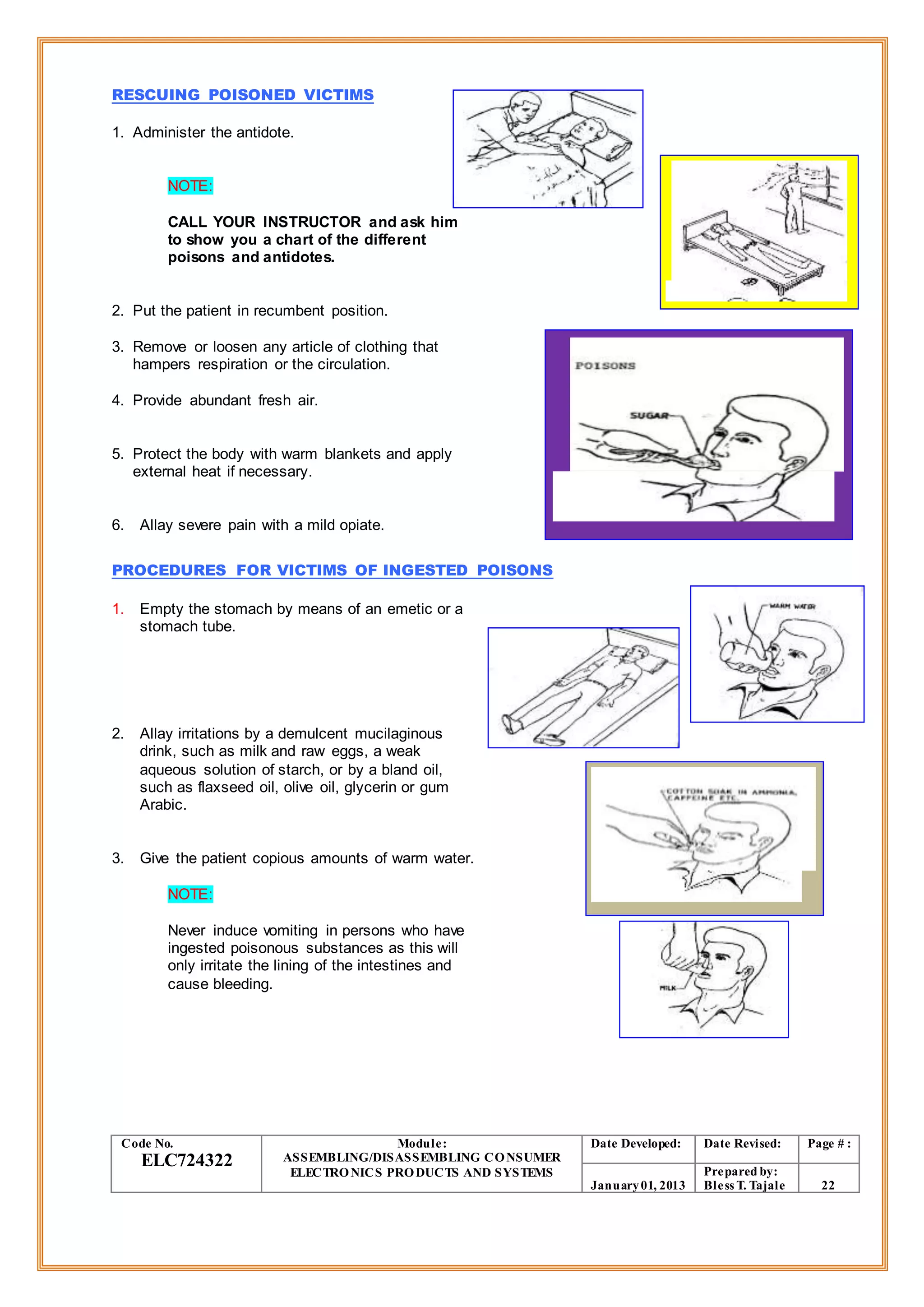 RESCUING POISONED VICTIMS
1. Administer the antidote.
NOTE:
CALL YOUR INSTRUCTOR and ask him
to show you a chart of the different
poisons and antidotes.
2. Put the patient in recumbent position.
3. Remove or loosen any article of clothing that
hampers respiration or the circulation.
4. Provide abundant fresh air.
5. Protect the body with warm blankets and apply
external heat if necessary.
6. Allay severe pain with a mild opiate.
PROCEDURES FOR VICTIMS OF INGESTED POISONS
1. Empty the stomach by means of an emetic or a
stomach tube.
2. Allay irritations by a demulcent mucilaginous
drink, such as milk and raw eggs, a weak
aqueous solution of starch, or by a bland oil,
such as flaxseed oil, olive oil, glycerin or gum
Arabic.
3. Give the patient copious amounts of warm water.
NOTE:
Never induce vomiting in persons who have
ingested poisonous substances as this will
only irritate the lining of the intestines and
cause bleeding.
Code No.
ELC724322
Module:
ASSEMBLING/DISASSEMBLING CONSUMER
ELECTRONICS PRODUCTS AND SYSTEMS
Date Developed: Date Revised: Page # :
January01, 2013
Prepared by:
Bless T. Tajale 22
 