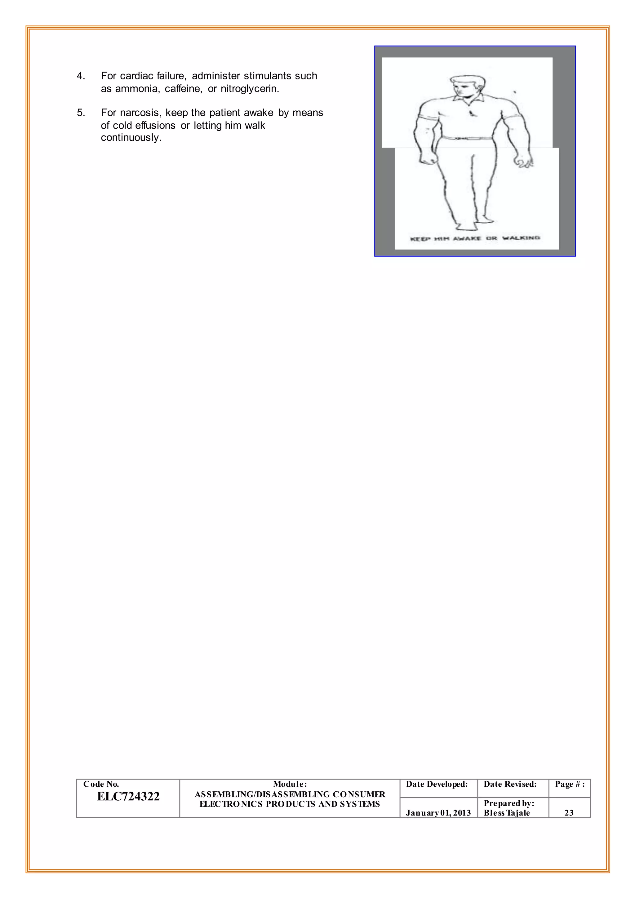 4. For cardiac failure, administer stimulants such
as ammonia, caffeine, or nitroglycerin.
5. For narcosis, keep the patient awake by means
of cold effusions or letting him walk
continuously.
Code No.
ELC724322
Module:
ASSEMBLING/DISASSEMBLING CONSUMER
ELECTRONICS PRODUCTS AND SYSTEMS
Date Developed: Date Revised: Page # :
January01, 2013
Prepared by:
Bless Tajale 23
 