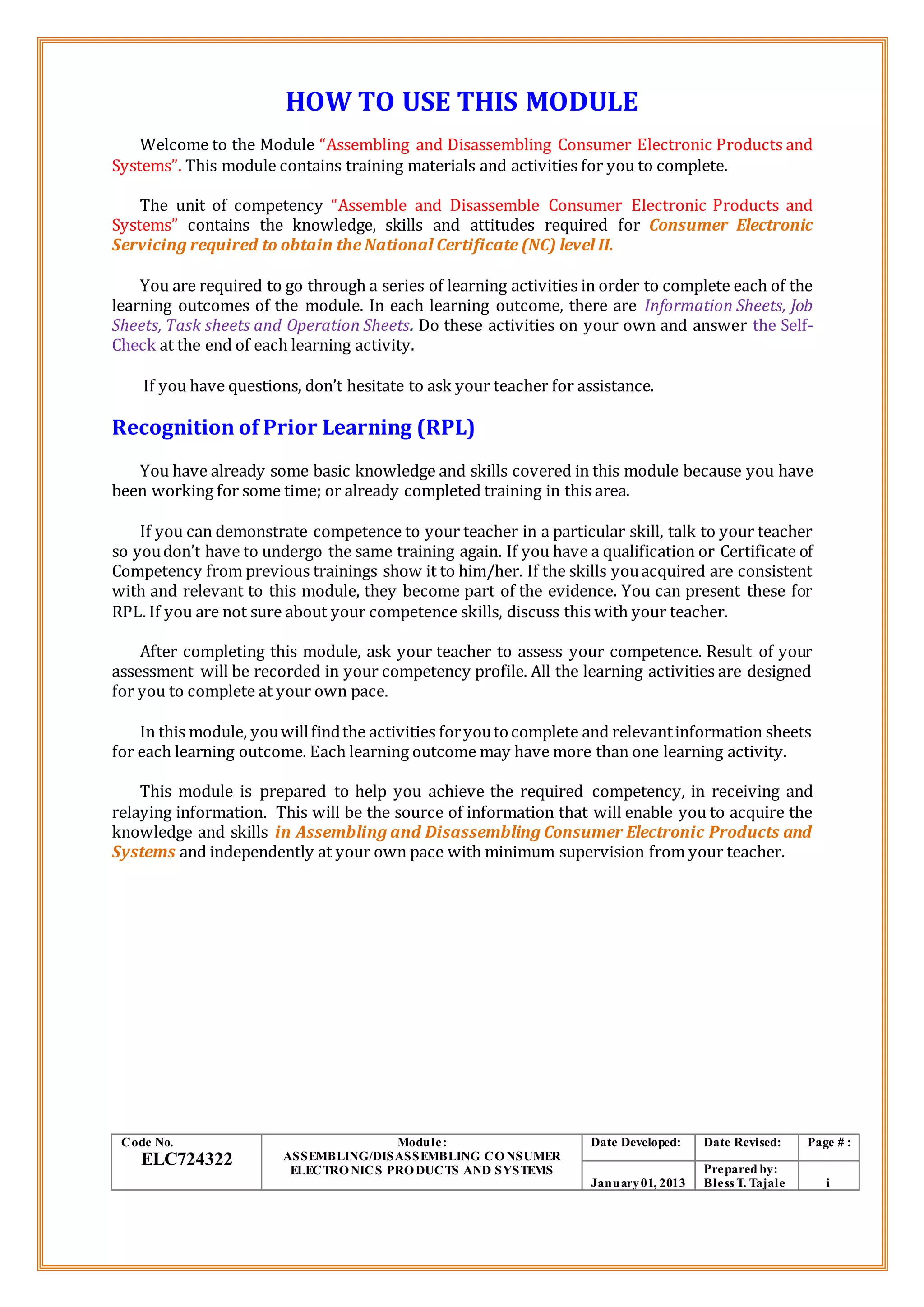 HOW TO USE THIS MODULE
Welcome to the Module “Assembling and Disassembling Consumer Electronic Products and
Systems”. This module contains training materials and activities for you to complete.
The unit of competency “Assemble and Disassemble Consumer Electronic Products and
Systems” contains the knowledge, skills and attitudes required for Consumer Electronic
Servicing required to obtain the National Certificate (NC) level II.
You are required to go through a series of learning activities in order to complete each of the
learning outcomes of the module. In each learning outcome, there are Information Sheets, Job
Sheets, Task sheets and Operation Sheets. Do these activities on your own and answer the Self-
Check at the end of each learning activity.
If you have questions, don’t hesitate to ask your teacher for assistance.
Recognition of Prior Learning (RPL)
You have already some basic knowledge and skills covered in this module because you have
been working for some time; or already completed training in this area.
If you can demonstrate competence to your teacher in a particular skill, talk to your teacher
so youdon’t have to undergo the same training again. If you have a qualification or Certificate of
Competency from previous trainings show it to him/her. If the skills youacquired are consistent
with and relevant to this module, they become part of the evidence. You can present these for
RPL. If you are not sure about your competence skills, discuss this with your teacher.
After completing this module, ask your teacher to assess your competence. Result of your
assessment will be recorded in your competency profile. All the learning activities are designed
for you to complete at your own pace.
In this module, youwillfindthe activities foryoutocomplete and relevantinformation sheets
for each learning outcome. Each learning outcome may have more than one learning activity.
This module is prepared to help you achieve the required competency, in receiving and
relaying information. This will be the source of information that will enable you to acquire the
knowledge and skills in Assembling and Disassembling Consumer Electronic Products and
Systems and independently at your own pace with minimum supervision from your teacher.
Code No.
ELC724322
Module:
ASSEMBLING/DISASSEMBLING CONSUMER
ELECTRONICS PRODUCTS AND SYSTEMS
Date Developed: Date Revised: Page # :
January01, 2013
Prepared by:
Bless T. Tajale i
 