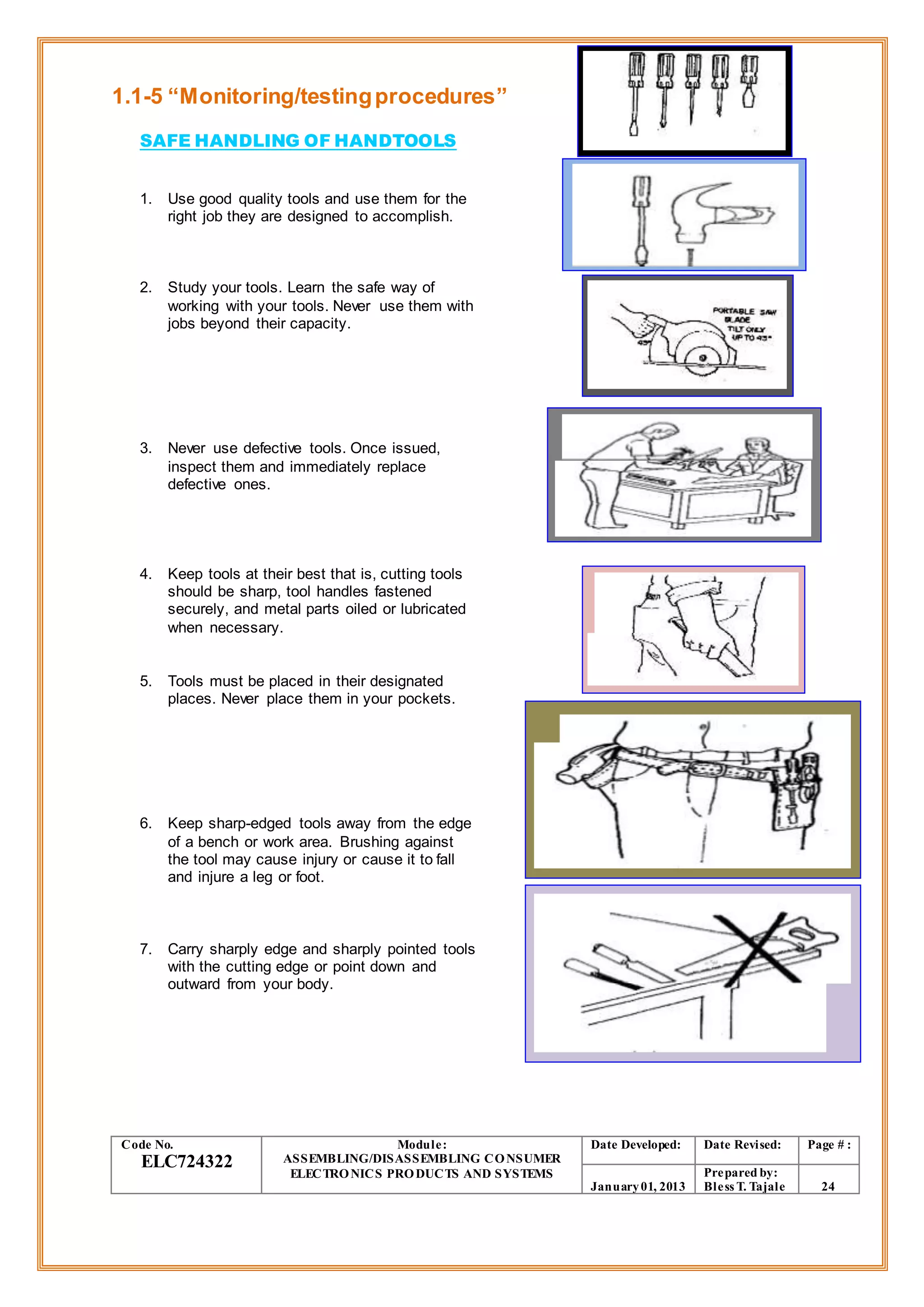 1.1-5 “Monitoring/testingprocedures”
SAFE HANDLING OF HANDTOOLS
1. Use good quality tools and use them for the
right job they are designed to accomplish.
2. Study your tools. Learn the safe way of
working with your tools. Never use them with
jobs beyond their capacity.
3. Never use defective tools. Once issued,
inspect them and immediately replace
defective ones.
4. Keep tools at their best that is, cutting tools
should be sharp, tool handles fastened
securely, and metal parts oiled or lubricated
when necessary.
5. Tools must be placed in their designated
places. Never place them in your pockets.
6. Keep sharp-edged tools away from the edge
of a bench or work area. Brushing against
the tool may cause injury or cause it to fall
and injure a leg or foot.
7. Carry sharply edge and sharply pointed tools
with the cutting edge or point down and
outward from your body.
Code No.
ELC724322
Module:
ASSEMBLING/DISASSEMBLING CONSUMER
ELECTRONICS PRODUCTS AND SYSTEMS
Date Developed: Date Revised: Page # :
January01, 2013
Prepared by:
Bless T. Tajale 24
 