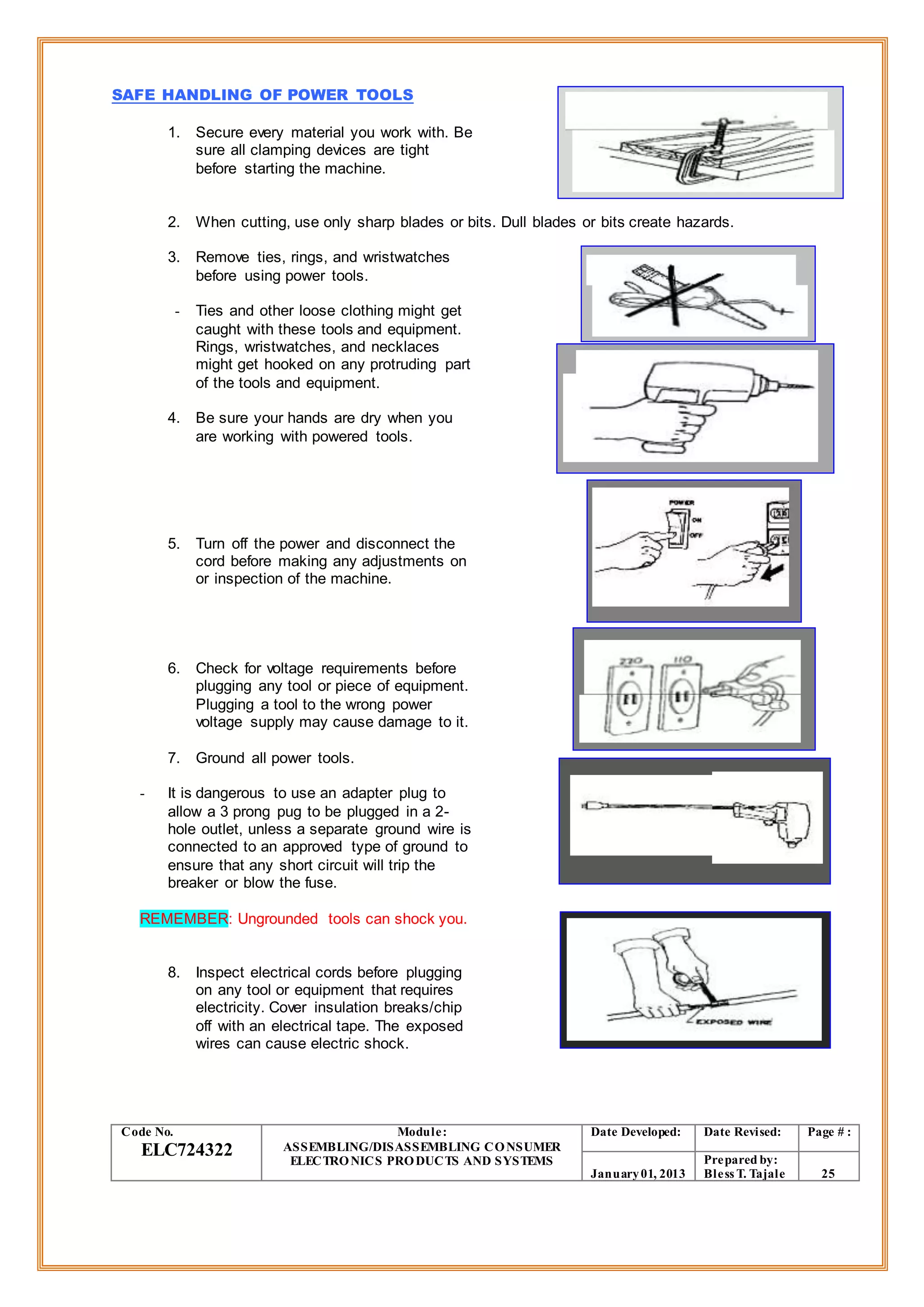 SAFE HANDLING OF POWER TOOLS
1. Secure every material you work with. Be
sure all clamping devices are tight
before starting the machine.
2. When cutting, use only sharp blades or bits. Dull blades or bits create hazards.
3. Remove ties, rings, and wristwatches
before using power tools.
- Ties and other loose clothing might get
caught with these tools and equipment.
Rings, wristwatches, and necklaces
might get hooked on any protruding part
of the tools and equipment.
4. Be sure your hands are dry when you
are working with powered tools.
5. Turn off the power and disconnect the
cord before making any adjustments on
or inspection of the machine.
6. Check for voltage requirements before
plugging any tool or piece of equipment.
Plugging a tool to the wrong power
voltage supply may cause damage to it.
7. Ground all power tools.
- It is dangerous to use an adapter plug to
allow a 3 prong pug to be plugged in a 2-
hole outlet, unless a separate ground wire is
connected to an approved type of ground to
ensure that any short circuit will trip the
breaker or blow the fuse.
REMEMBER: Ungrounded tools can shock you.
8. Inspect electrical cords before plugging
on any tool or equipment that requires
electricity. Cover insulation breaks/chip
off with an electrical tape. The exposed
wires can cause electric shock.
Code No.
ELC724322
Module:
ASSEMBLING/DISASSEMBLING CONSUMER
ELECTRONICS PRODUCTS AND SYSTEMS
Date Developed: Date Revised: Page # :
January01, 2013
Prepared by:
Bless T. Tajale 25
 