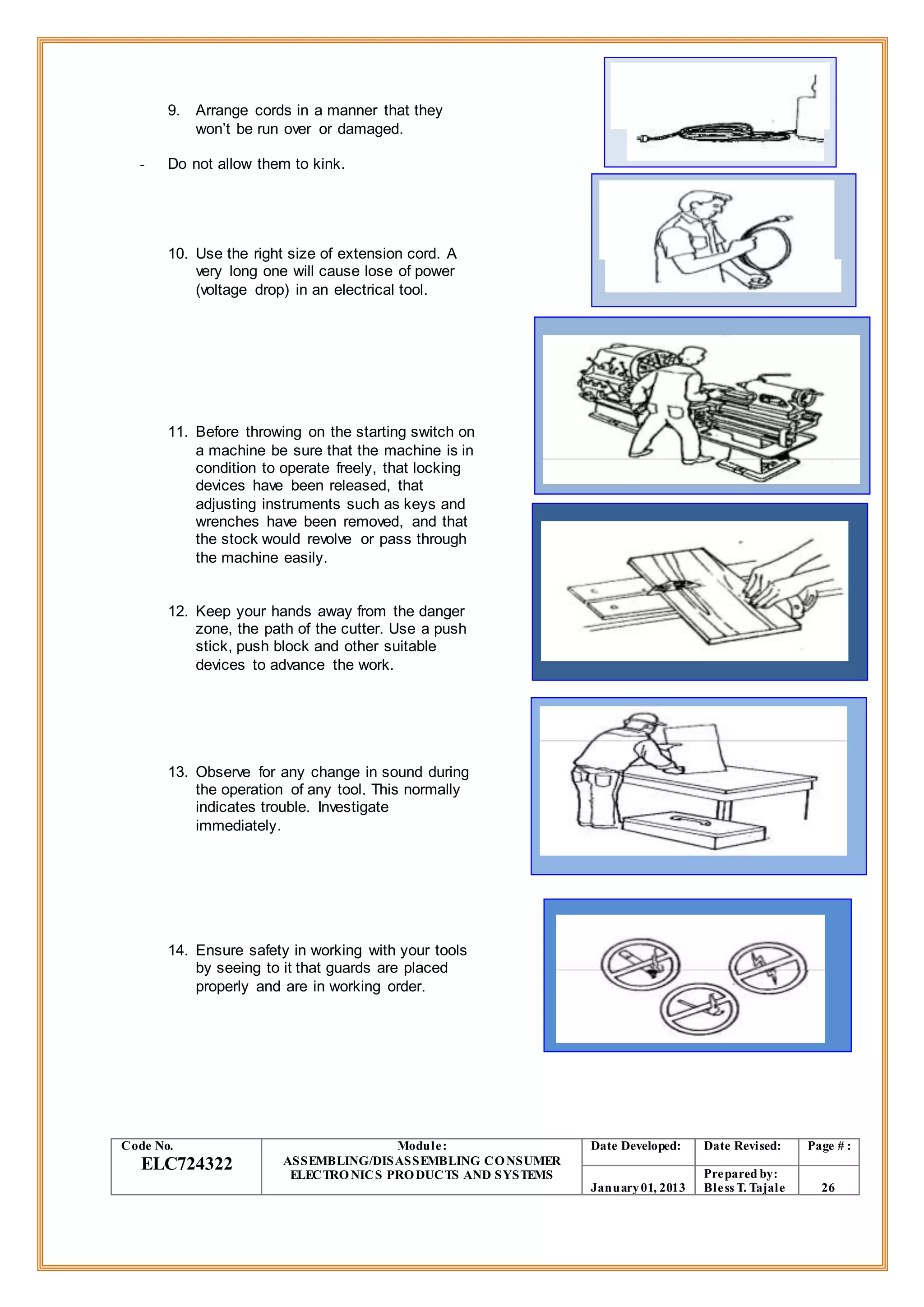 9. Arrange cords in a manner that they
won’t be run over or damaged.
- Do not allow them to kink.
10. Use the right size of extension cord. A
very long one will cause lose of power
(voltage drop) in an electrical tool.
11. Before throwing on the starting switch on
a machine be sure that the machine is in
condition to operate freely, that locking
devices have been released, that
adjusting instruments such as keys and
wrenches have been removed, and that
the stock would revolve or pass through
the machine easily.
12. Keep your hands away from the danger
zone, the path of the cutter. Use a push
stick, push block and other suitable
devices to advance the work.
13. Observe for any change in sound during
the operation of any tool. This normally
indicates trouble. Investigate
immediately.
14. Ensure safety in working with your tools
by seeing to it that guards are placed
properly and are in working order.
Code No.
ELC724322
Module:
ASSEMBLING/DISASSEMBLING CONSUMER
ELECTRONICS PRODUCTS AND SYSTEMS
Date Developed: Date Revised: Page # :
January01, 2013
Prepared by:
Bless T. Tajale 26
 