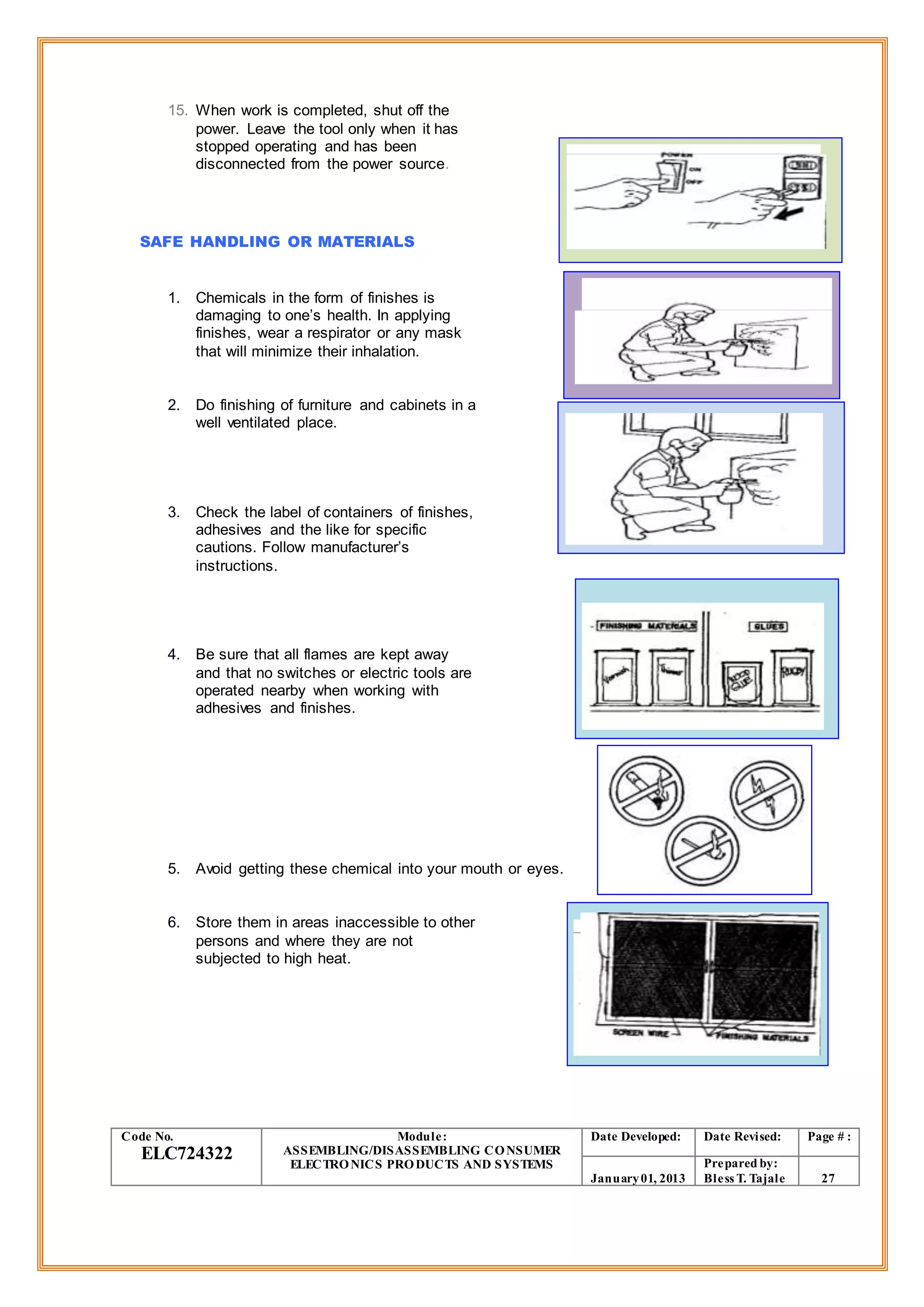 15. When work is completed, shut off the
power. Leave the tool only when it has
stopped operating and has been
disconnected from the power source.
SAFE HANDLING OR MATERIALS
1. Chemicals in the form of finishes is
damaging to one’s health. In applying
finishes, wear a respirator or any mask
that will minimize their inhalation.
2. Do finishing of furniture and cabinets in a
well ventilated place.
3. Check the label of containers of finishes,
adhesives and the like for specific
cautions. Follow manufacturer’s
instructions.
4. Be sure that all flames are kept away
and that no switches or electric tools are
operated nearby when working with
adhesives and finishes.
5. Avoid getting these chemical into your mouth or eyes.
6. Store them in areas inaccessible to other
persons and where they are not
subjected to high heat.
Code No.
ELC724322
Module:
ASSEMBLING/DISASSEMBLING CONSUMER
ELECTRONICS PRODUCTS AND SYSTEMS
Date Developed: Date Revised: Page # :
January01, 2013
Prepared by:
Bless T. Tajale 27
 