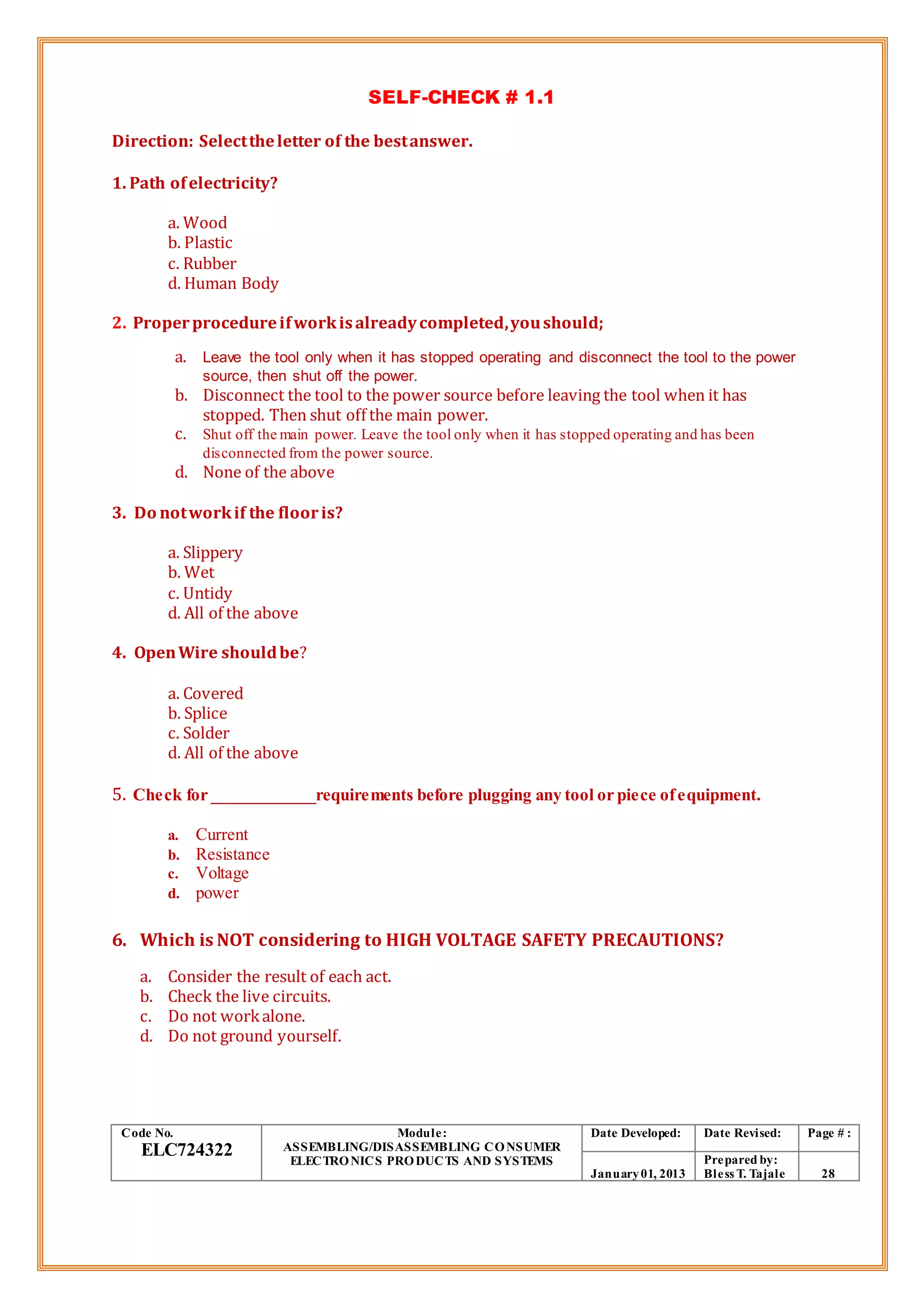 SELF-CHECK # 1.1
Direction: Selecttheletter of the bestanswer.
1. Path ofelectricity?
a. Wood
b. Plastic
c. Rubber
d. Human Body
2. Properprocedureifworkisalreadycompleted,youshould;
a. Leave the tool only when it has stopped operating and disconnect the tool to the power
source, then shut off the power.
b. Disconnect the tool to the power source before leaving the tool when it has
stopped. Then shut off the main power.
c. Shut off the main power. Leave the tool only when it has stopped operating and has been
disconnected from the power source.
d. None of the above
3. Do notworkif the flooris?
a. Slippery
b. Wet
c. Untidy
d. All of the above
4. OpenWire shouldbe?
a. Covered
b. Splice
c. Solder
d. All of the above
5. Check for ____________requirements before plugging any tool or piece ofequipment.
a. Current
b. Resistance
c. Voltage
d. power
6. Which is NOT considering to HIGH VOLTAGE SAFETY PRECAUTIONS?
a. Consider the result of each act.
b. Check the live circuits.
c. Do not workalone.
d. Do not ground yourself.
Code No.
ELC724322
Module:
ASSEMBLING/DISASSEMBLING CONSUMER
ELECTRONICS PRODUCTS AND SYSTEMS
Date Developed: Date Revised: Page # :
January01, 2013
Prepared by:
Bless T. Tajale 28
 