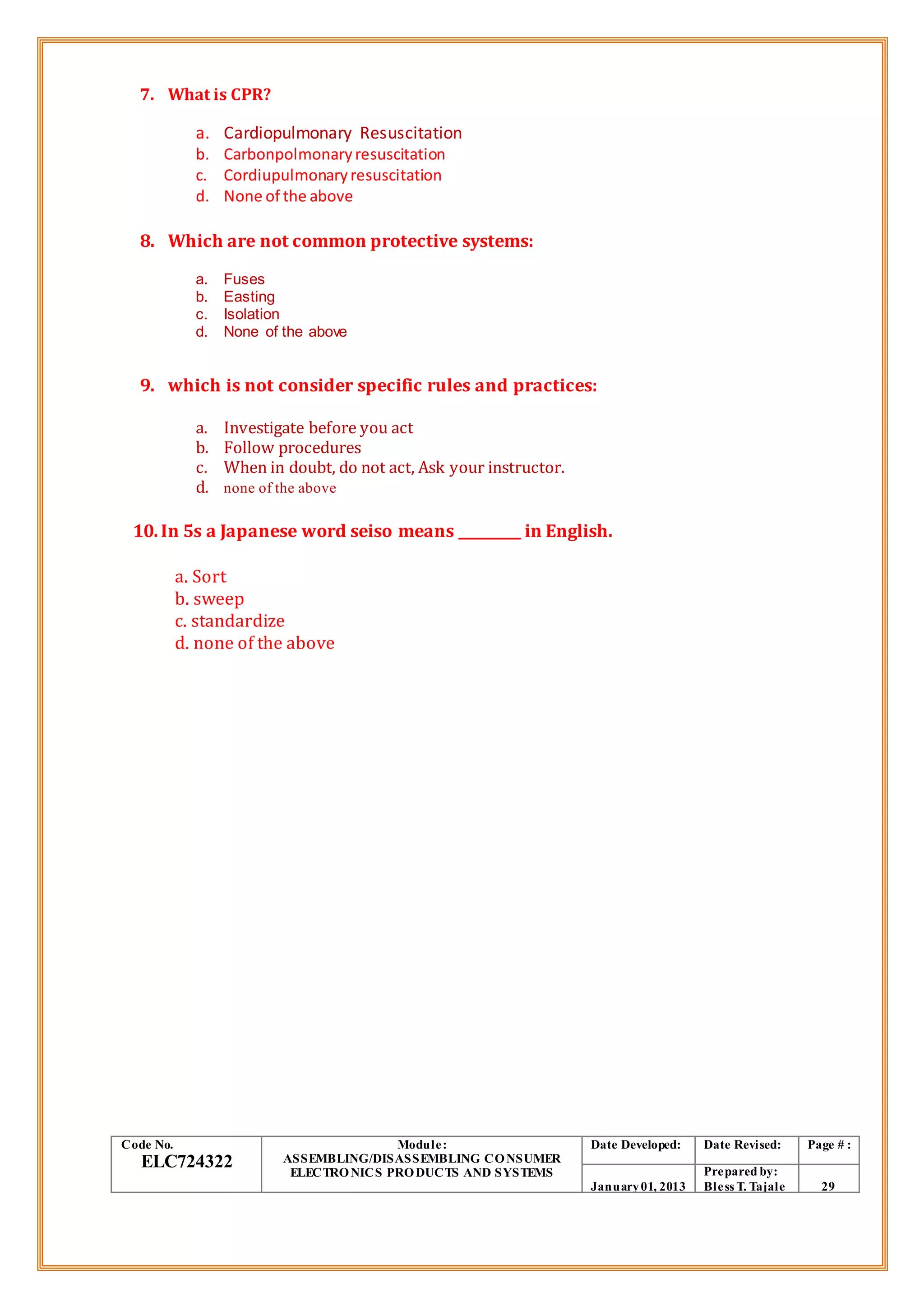 7. What is CPR?
a. Cardiopulmonary Resuscitation
b. Carbonpolmonaryresuscitation
c. Cordiupulmonaryresuscitation
d. None of the above
8. Which are not common protective systems:
a. Fuses
b. Easting
c. Isolation
d. None of the above
9. which is not consider specific rules and practices:
a. Investigate before you act
b. Follow procedures
c. When in doubt, do not act, Ask your instructor.
d. none of the above
10.In 5s a Japanese word seiso means _________ in English.
a. Sort
b. sweep
c. standardize
d. none of the above
Code No.
ELC724322
Module:
ASSEMBLING/DISASSEMBLING CONSUMER
ELECTRONICS PRODUCTS AND SYSTEMS
Date Developed: Date Revised: Page # :
January01, 2013
Prepared by:
Bless T. Tajale 29
 