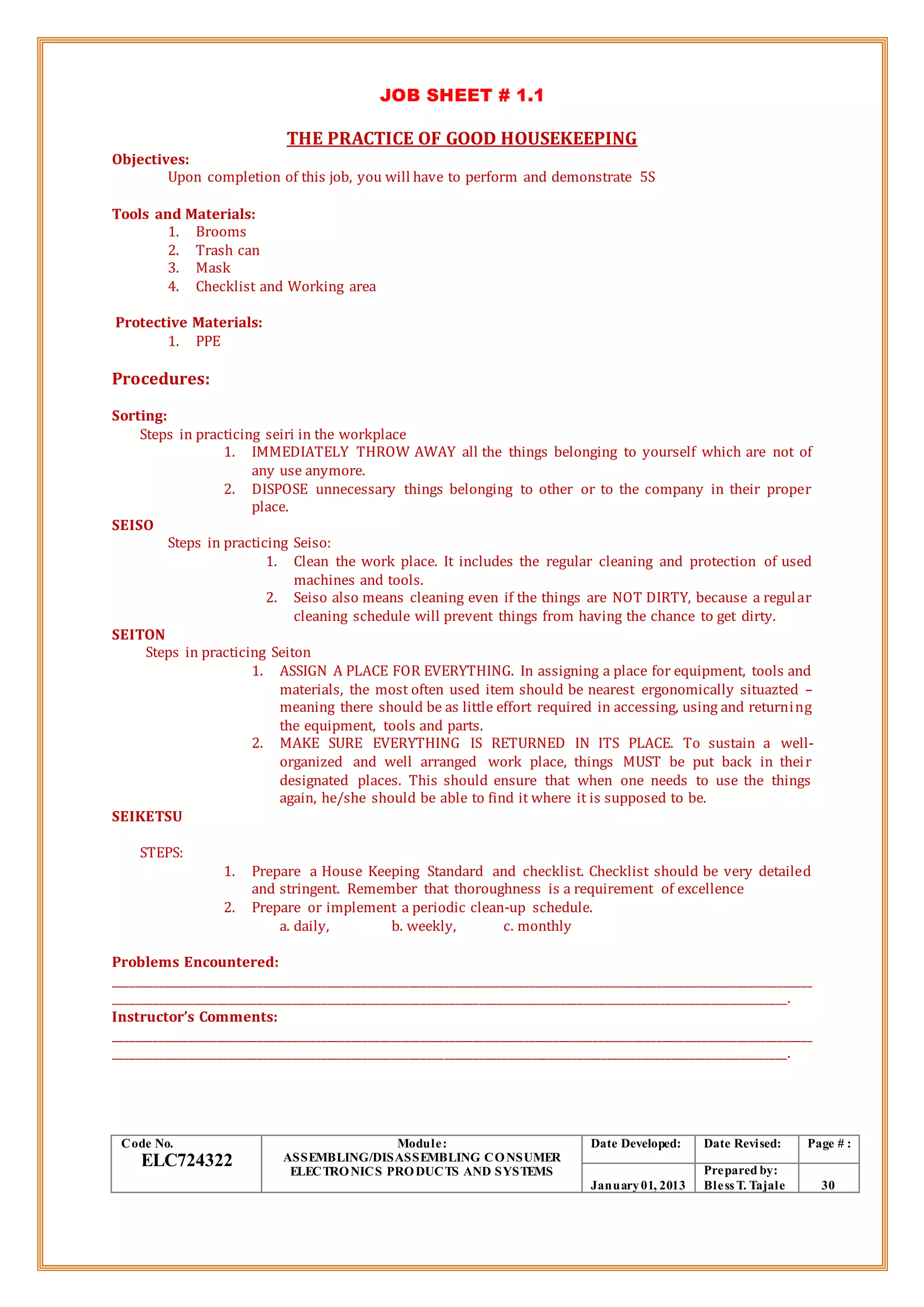 JOB SHEET # 1.1
THE PRACTICE OF GOOD HOUSEKEEPING
Objectives:
Upon completion of this job, you will have to perform and demonstrate 5S
Tools and Materials:
1. Brooms
2. Trash can
3. Mask
4. Checklist and Working area
Protective Materials:
1. PPE
Procedures:
Sorting:
Steps in practicing seiri in the workplace
1. IMMEDIATELY THROW AWAY all the things belonging to yourself which are not of
any use anymore.
2. DISPOSE unnecessary things belonging to other or to the company in their proper
place.
SEISO
Steps in practicing Seiso:
1. Clean the work place. It includes the regular cleaning and protection of used
machines and tools.
2. Seiso also means cleaning even if the things are NOT DIRTY, because a regular
cleaning schedule will prevent things from having the chance to get dirty.
SEITON
Steps in practicing Seiton
1. ASSIGN A PLACE FOR EVERYTHING. In assigning a place for equipment, tools and
materials, the most often used item should be nearest ergonomically situazted –
meaning there should be as little effort required in accessing, using and returning
the equipment, tools and parts.
2. MAKE SURE EVERYTHING IS RETURNED IN ITS PLACE. To sustain a well-
organized and well arranged work place, things MUST be put back in their
designated places. This should ensure that when one needs to use the things
again, he/she should be able to find it where it is supposed to be.
SEIKETSU
STEPS:
1. Prepare a House Keeping Standard and checklist. Checklist should be very detailed
and stringent. Remember that thoroughness is a requirement of excellence
2. Prepare or implement a periodic clean-up schedule.
a. daily, b. weekly, c. monthly
Problems Encountered:
_________________________________________________________________________________________________________________________
____________________________________________________________________________________________________________________.
Instructor’s Comments:
_________________________________________________________________________________________________________________________
____________________________________________________________________________________________________________________.
Code No.
ELC724322
Module:
ASSEMBLING/DISASSEMBLING CONSUMER
ELECTRONICS PRODUCTS AND SYSTEMS
Date Developed: Date Revised: Page # :
January01, 2013
Prepared by:
Bless T. Tajale 30
 