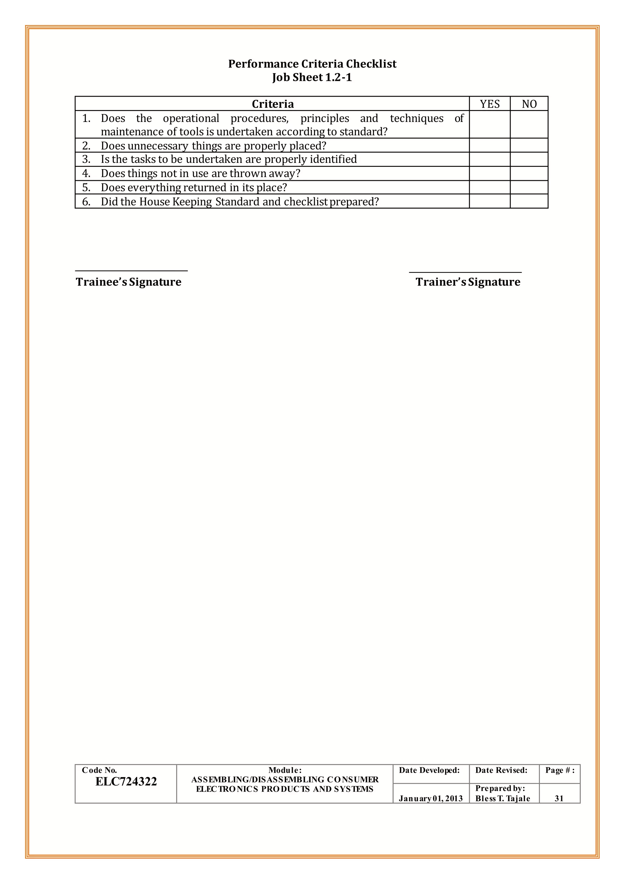 Performance Criteria Checklist
Job Sheet 1.2-1
Criteria YES NO
1. Does the operational procedures, principles and techniques of
maintenance of tools is undertaken according to standard?
2. Does unnecessary things are properly placed?
3. Is the tasks to be undertaken are properly identified
4. Does things not in use are thrown away?
5. Does everything returned in its place?
6. Did the House Keeping Standard and checklistprepared?
Trainee’sSignature Trainer’sSignature
Code No.
ELC724322
Module:
ASSEMBLING/DISASSEMBLING CONSUMER
ELECTRONICS PRODUCTS AND SYSTEMS
Date Developed: Date Revised: Page # :
January01, 2013
Prepared by:
Bless T. Tajale 31
 