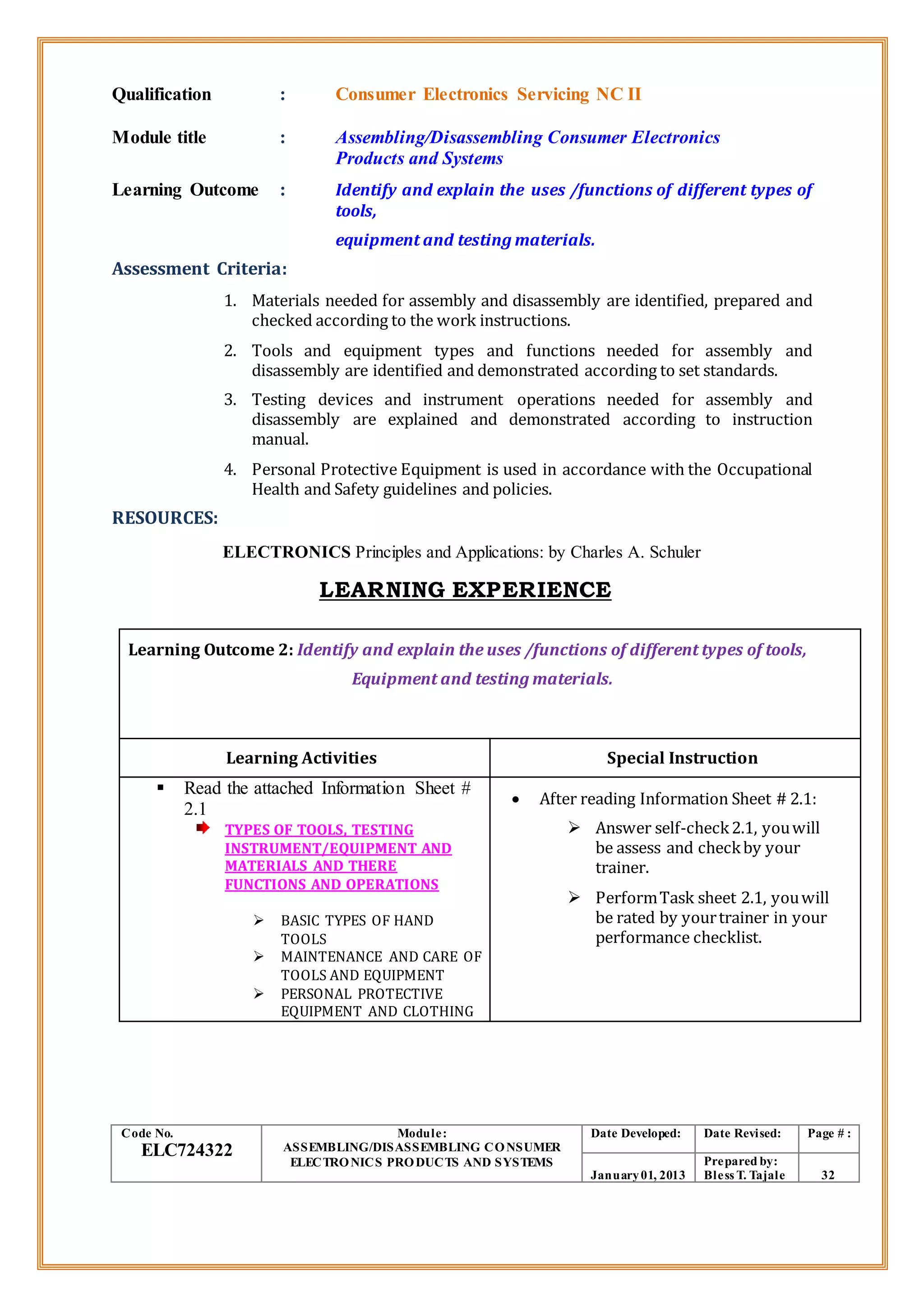 Qualification : Consumer Electronics Servicing NC II
Module title : Assembling/Disassembling Consumer Electronics
Products and Systems
Learning Outcome : Identify and explain the uses /functions of different types of
tools,
equipment and testing materials.
Assessment Criteria:
1. Materials needed for assembly and disassembly are identified, prepared and
checked according to the work instructions.
2. Tools and equipment types and functions needed for assembly and
disassembly are identified and demonstrated according to set standards.
3. Testing devices and instrument operations needed for assembly and
disassembly are explained and demonstrated according to instruction
manual.
4. Personal Protective Equipment is used in accordance with the Occupational
Health and Safety guidelines and policies.
RESOURCES:
ELECTRONICS Principles and Applications: by Charles A. Schuler
LEARNING EXPERIENCE
Learning Outcome 2: Identify and explain the uses /functions of different types of tools,
Equipment and testing materials.
Learning Activities Special Instruction
 Read the attached Information Sheet #
2.1
TYPES OF TOOLS, TESTING
INSTRUMENT/EQUIPMENT AND
MATERIALS AND THERE
FUNCTIONS AND OPERATIONS
 BASIC TYPES OF HAND
TOOLS
 MAINTENANCE AND CARE OF
TOOLS AND EQUIPMENT
 PERSONAL PROTECTIVE
EQUIPMENT AND CLOTHING
 After reading Information Sheet # 2.1:
 Answer self-check2.1, youwill
be assess and checkby your
trainer.
 PerformTask sheet 2.1, youwill
be rated by yourtrainer in your
performance checklist.
Code No.
ELC724322
Module:
ASSEMBLING/DISASSEMBLING CONSUMER
ELECTRONICS PRODUCTS AND SYSTEMS
Date Developed: Date Revised: Page # :
January01, 2013
Prepared by:
Bless T. Tajale 32
 
