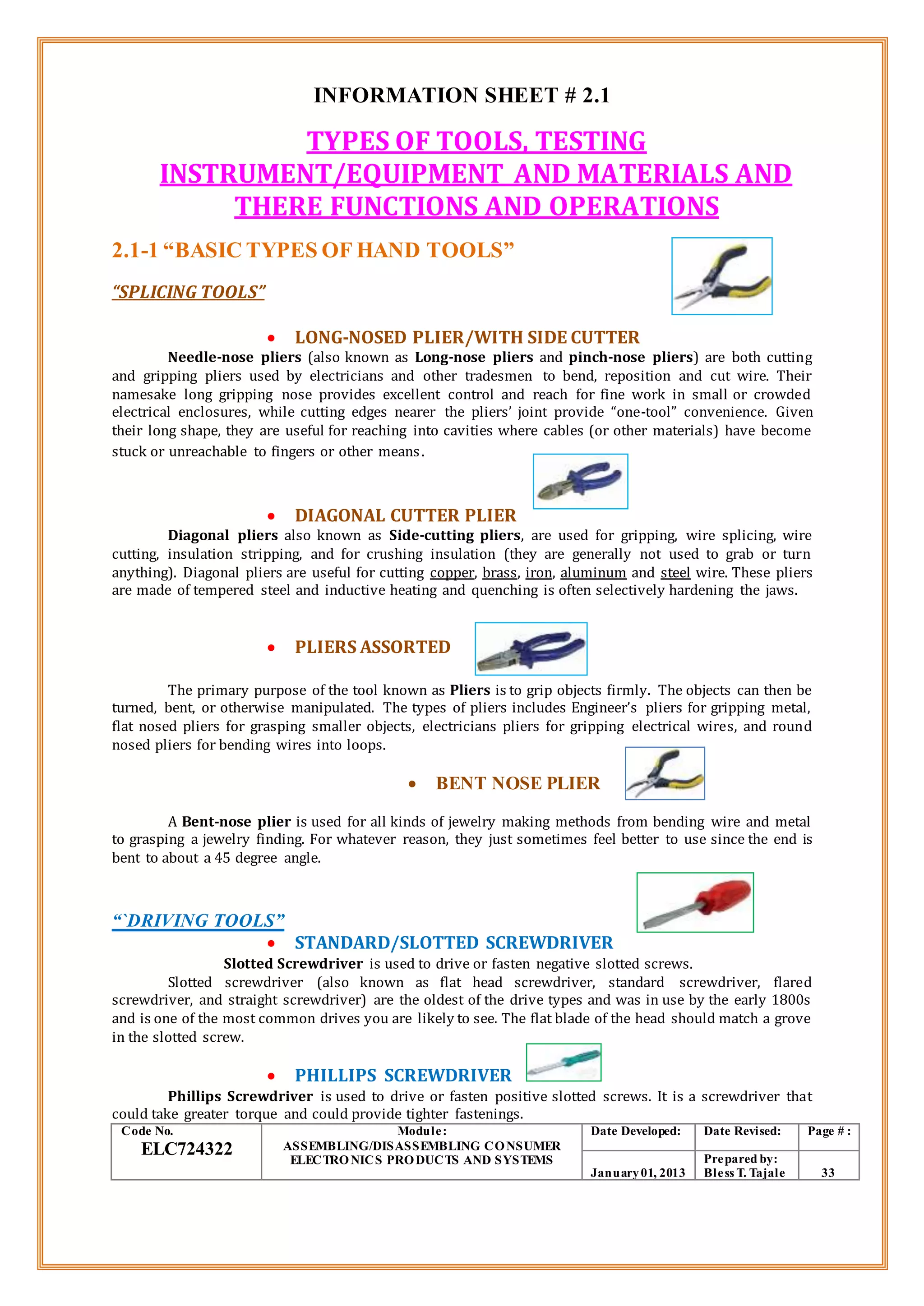 INFORMATION SHEET # 2.1
TYPES OF TOOLS, TESTING
INSTRUMENT/EQUIPMENT AND MATERIALS AND
THERE FUNCTIONS AND OPERATIONS
2.1-1 “BASIC TYPES OF HAND TOOLS”
“SPLICING TOOLS”
 LONG-NOSED PLIER/WITH SIDE CUTTER
Needle-nose pliers (also known as Long-nose pliers and pinch-nose pliers) are both cutting
and gripping pliers used by electricians and other tradesmen to bend, reposition and cut wire. Their
namesake long gripping nose provides excellent control and reach for fine work in small or crowded
electrical enclosures, while cutting edges nearer the pliers’ joint provide “one-tool” convenience. Given
their long shape, they are useful for reaching into cavities where cables (or other materials) have become
stuck or unreachable to fingers or other means.
 DIAGONAL CUTTER PLIER
Diagonal pliers also known as Side-cutting pliers, are used for gripping, wire splicing, wire
cutting, insulation stripping, and for crushing insulation (they are generally not used to grab or turn
anything). Diagonal pliers are useful for cutting copper, brass, iron, aluminum and steel wire. These pliers
are made of tempered steel and inductive heating and quenching is often selectively hardening the jaws.
 PLIERS ASSORTED
The primary purpose of the tool known as Pliers is to grip objects firmly. The objects can then be
turned, bent, or otherwise manipulated. The types of pliers includes Engineer’s pliers for gripping metal,
flat nosed pliers for grasping smaller objects, electricians pliers for gripping electrical wires, and round
nosed pliers for bending wires into loops.
 BENT NOSE PLIER
A Bent-nose plier is used for all kinds of jewelry making methods from bending wire and metal
to grasping a jewelry finding. For whatever reason, they just sometimes feel better to use since the end is
bent to about a 45 degree angle.
“`DRIVING TOOLS”
 STANDARD/SLOTTED SCREWDRIVER
Slotted Screwdriver is used to drive or fasten negative slotted screws.
Slotted screwdriver (also known as flat head screwdriver, standard screwdriver, flared
screwdriver, and straight screwdriver) are the oldest of the drive types and was in use by the early 1800s
and is one of the most common drives you are likely to see. The flat blade of the head should match a grove
in the slotted screw.
 PHILLIPS SCREWDRIVER
Phillips Screwdriver is used to drive or fasten positive slotted screws. It is a screwdriver that
could take greater torque and could provide tighter fastenings.
Code No.
ELC724322
Module:
ASSEMBLING/DISASSEMBLING CONSUMER
ELECTRONICS PRODUCTS AND SYSTEMS
Date Developed: Date Revised: Page # :
January01, 2013
Prepared by:
Bless T. Tajale 33
 