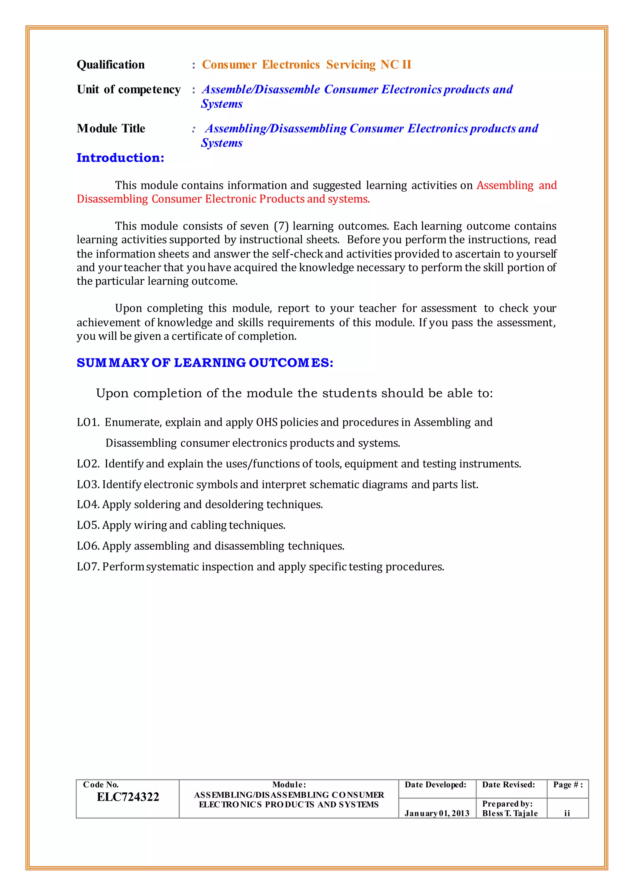 Qualification : Consumer Electronics Servicing NC II
Unit of competency : Assemble/Disassemble Consumer Electronics products and
Systems
Module Title : Assembling/Disassembling Consumer Electronics products and
Systems
Introduction:
This module contains information and suggested learning activities on Assembling and
Disassembling Consumer Electronic Products and systems.
This module consists of seven (7) learning outcomes. Each learning outcome contains
learning activities supported by instructional sheets. Before you perform the instructions, read
the information sheets and answer the self-checkand activities provided to ascertain to yourself
and yourteacher that youhave acquired the knowledge necessary to perform the skill portion of
the particular learning outcome.
Upon completing this module, report to your teacher for assessment to check your
achievement of knowledge and skills requirements of this module. If you pass the assessment,
you will be given a certificate of completion.
SUMMARY OF LEARNING OUTCOMES:
Upon completion of the module the students should be able to:
LO1. Enumerate, explain and apply OHS policies and procedures in Assembling and
Disassembling consumer electronics products and systems.
LO2. Identify and explain the uses/functions of tools, equipment and testing instruments.
LO3. Identify electronic symbols and interpret schematic diagrams and parts list.
LO4. Apply soldering and desoldering techniques.
LO5. Apply wiring and cabling techniques.
LO6. Apply assembling and disassembling techniques.
LO7. Performsystematic inspection and apply specific testing procedures.
Code No.
ELC724322
Module:
ASSEMBLING/DISASSEMBLING CONSUMER
ELECTRONICS PRODUCTS AND SYSTEMS
Date Developed: Date Revised: Page # :
January01, 2013
Prepared by:
Bless T. Tajale ii
 