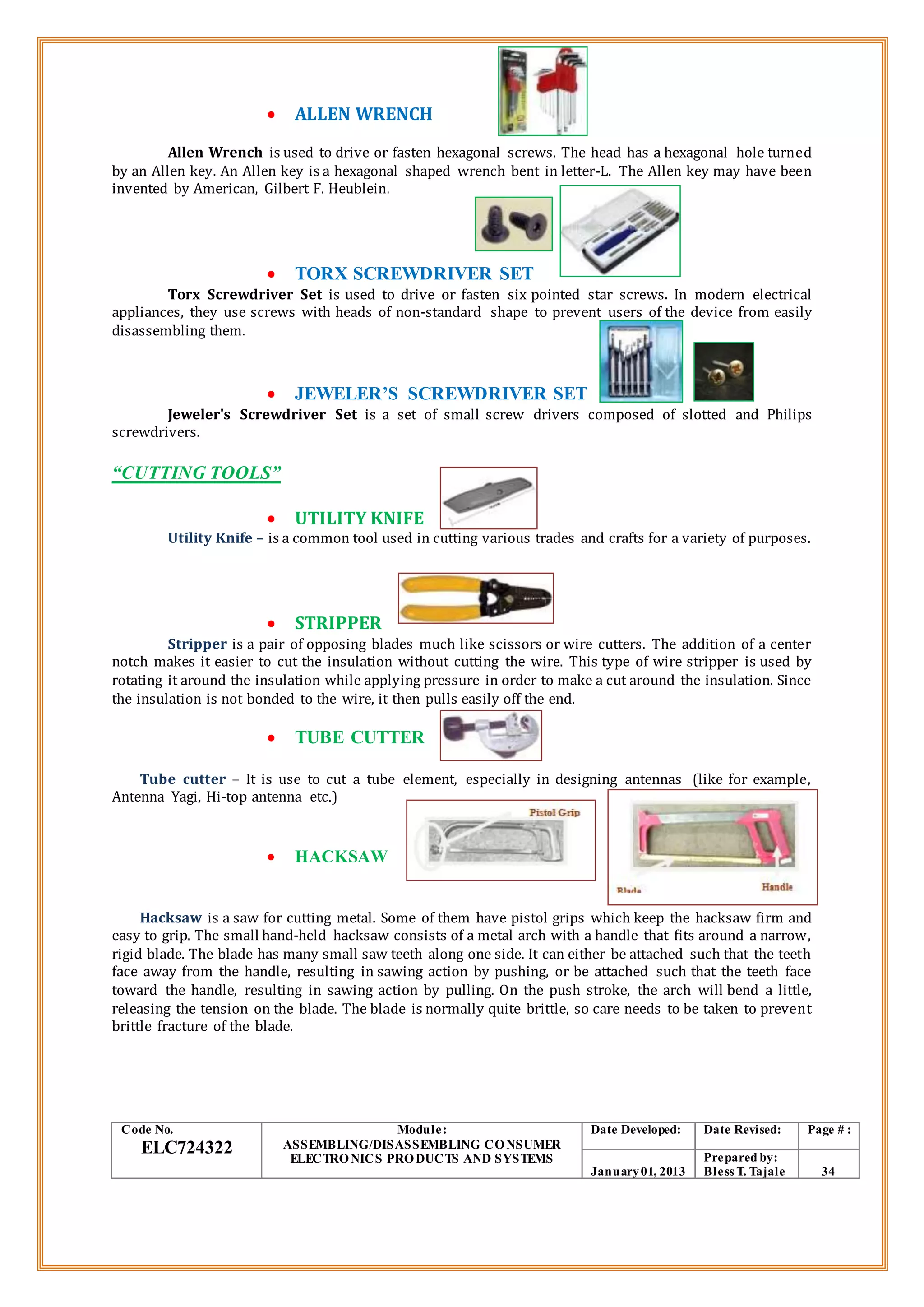  ALLEN WRENCH
Allen Wrench is used to drive or fasten hexagonal screws. The head has a hexagonal hole turned
by an Allen key. An Allen key is a hexagonal shaped wrench bent in letter-L. The Allen key may have been
invented by American, Gilbert F. Heublein.
 TORX SCREWDRIVER SET
Torx Screwdriver Set is used to drive or fasten six pointed star screws. In modern electrical
appliances, they use screws with heads of non-standard shape to prevent users of the device from easily
disassembling them.
 JEWELER’S SCREWDRIVER SET
Jeweler's Screwdriver Set is a set of small screw drivers composed of slotted and Philips
screwdrivers.
“CUTTING TOOLS”
 UTILITY KNIFE
Utility Knife – is a common tool used in cutting various trades and crafts for a variety of purposes.
 STRIPPER
Stripper is a pair of opposing blades much like scissors or wire cutters. The addition of a center
notch makes it easier to cut the insulation without cutting the wire. This type of wire stripper is used by
rotating it around the insulation while applying pressure in order to make a cut around the insulation. Since
the insulation is not bonded to the wire, it then pulls easily off the end.
 TUBE CUTTER
Tube cutter – It is use to cut a tube element, especially in designing antennas (like for example,
Antenna Yagi, Hi-top antenna etc.)
 HACKSAW
Hacksaw is a saw for cutting metal. Some of them have pistol grips which keep the hacksaw firm and
easy to grip. The small hand-held hacksaw consists of a metal arch with a handle that fits around a narrow,
rigid blade. The blade has many small saw teeth along one side. It can either be attached such that the teeth
face away from the handle, resulting in sawing action by pushing, or be attached such that the teeth face
toward the handle, resulting in sawing action by pulling. On the push stroke, the arch will bend a little,
releasing the tension on the blade. The blade is normally quite brittle, so care needs to be taken to prevent
brittle fracture of the blade.
Code No.
ELC724322
Module:
ASSEMBLING/DISASSEMBLING CONSUMER
ELECTRONICS PRODUCTS AND SYSTEMS
Date Developed: Date Revised: Page # :
January01, 2013
Prepared by:
Bless T. Tajale 34
 