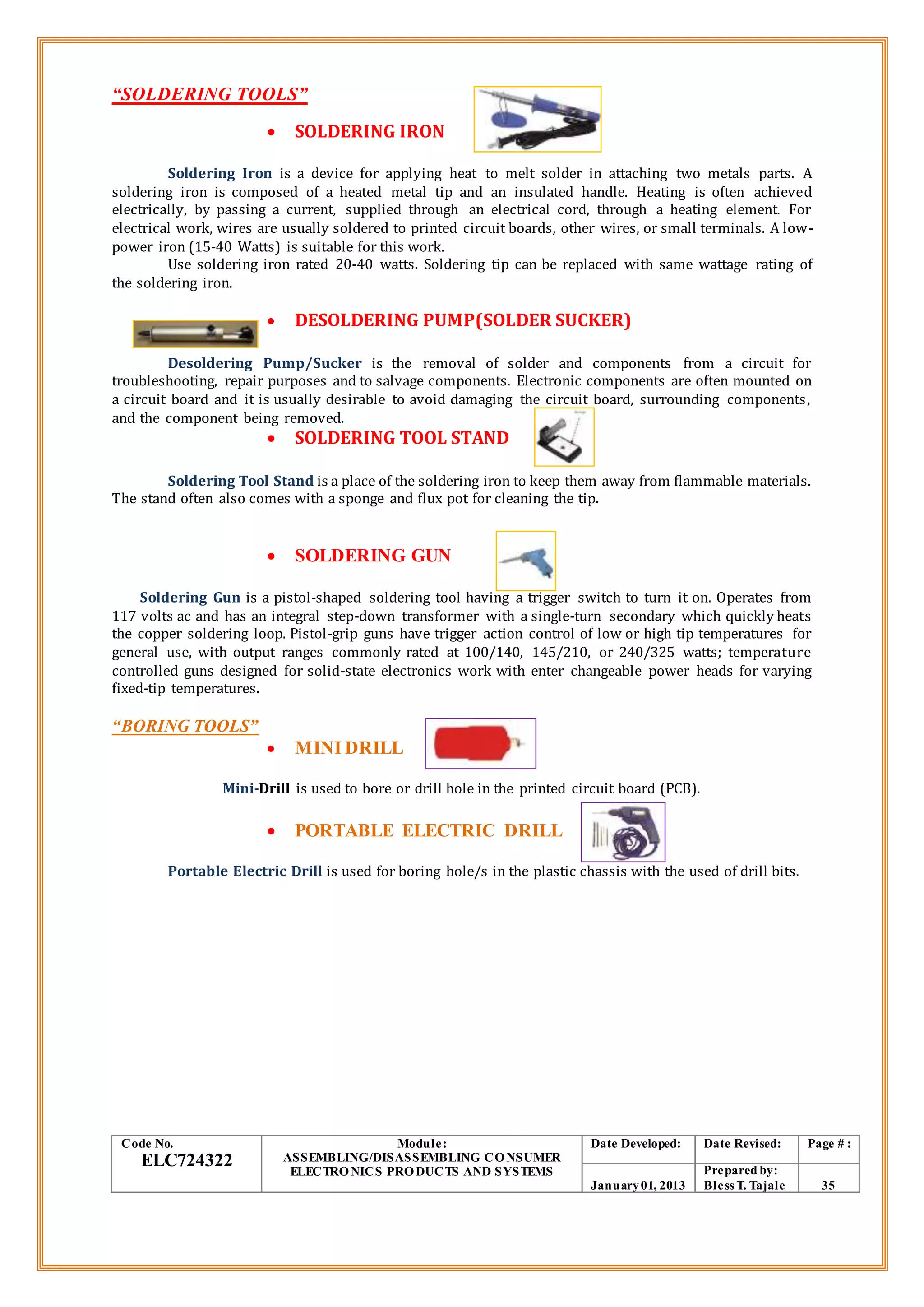 “SOLDERING TOOLS”
 SOLDERING IRON
Soldering Iron is a device for applying heat to melt solder in attaching two metals parts. A
soldering iron is composed of a heated metal tip and an insulated handle. Heating is often achieved
electrically, by passing a current, supplied through an electrical cord, through a heating element. For
electrical work, wires are usually soldered to printed circuit boards, other wires, or small terminals. A low-
power iron (15-40 Watts) is suitable for this work.
Use soldering iron rated 20-40 watts. Soldering tip can be replaced with same wattage rating of
the soldering iron.
 DESOLDERING PUMP(SOLDER SUCKER)
Desoldering Pump/Sucker is the removal of solder and components from a circuit for
troubleshooting, repair purposes and to salvage components. Electronic components are often mounted on
a circuit board and it is usually desirable to avoid damaging the circuit board, surrounding components,
and the component being removed.
 SOLDERING TOOL STAND
Soldering Tool Stand is a place of the soldering iron to keep them away from flammable materials.
The stand often also comes with a sponge and flux pot for cleaning the tip.
 SOLDERING GUN
Soldering Gun is a pistol-shaped soldering tool having a trigger switch to turn it on. Operates from
117 volts ac and has an integral step-down transformer with a single-turn secondary which quickly heats
the copper soldering loop. Pistol-grip guns have trigger action control of low or high tip temperatures for
general use, with output ranges commonly rated at 100/140, 145/210, or 240/325 watts; temperature
controlled guns designed for solid-state electronics work with enter changeable power heads for varying
fixed-tip temperatures.
“BORING TOOLS”
 MINI DRILL
Mini-Drill is used to bore or drill hole in the printed circuit board (PCB).
 PORTABLE ELECTRIC DRILL
Portable Electric Drill is used for boring hole/s in the plastic chassis with the used of drill bits.
Code No.
ELC724322
Module:
ASSEMBLING/DISASSEMBLING CONSUMER
ELECTRONICS PRODUCTS AND SYSTEMS
Date Developed: Date Revised: Page # :
January01, 2013
Prepared by:
Bless T. Tajale 35
 