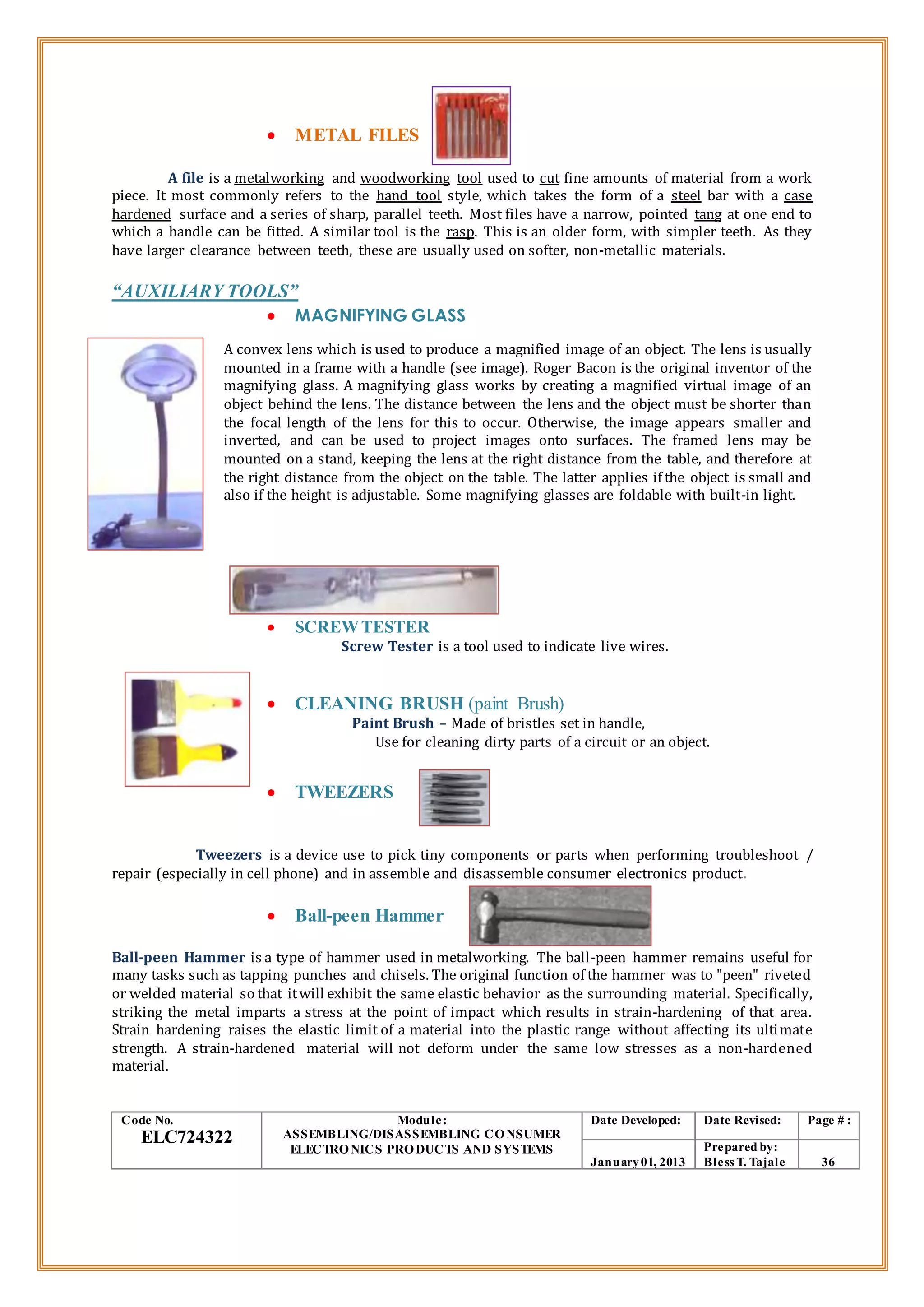  METAL FILES
A file is a metalworking and woodworking tool used to cut fine amounts of material from a work
piece. It most commonly refers to the hand tool style, which takes the form of a steel bar with a case
hardened surface and a series of sharp, parallel teeth. Most files have a narrow, pointed tang at one end to
which a handle can be fitted. A similar tool is the rasp. This is an older form, with simpler teeth. As they
have larger clearance between teeth, these are usually used on softer, non-metallic materials.
“AUXILIARY TOOLS”
 MAGNIFYING GLASS
A convex lens which is used to produce a magnified image of an object. The lens is usually
mounted in a frame with a handle (see image). Roger Bacon is the original inventor of the
magnifying glass. A magnifying glass works by creating a magnified virtual image of an
object behind the lens. The distance between the lens and the object must be shorter than
the focal length of the lens for this to occur. Otherwise, the image appears smaller and
inverted, and can be used to project images onto surfaces. The framed lens may be
mounted on a stand, keeping the lens at the right distance from the table, and therefore at
the right distance from the object on the table. The latter applies if the object is small and
also if the height is adjustable. Some magnifying glasses are foldable with built-in light.
 SCREWTESTER
Screw Tester is a tool used to indicate live wires.
 CLEANING BRUSH (paint Brush)
Paint Brush – Made of bristles set in handle,
Use for cleaning dirty parts of a circuit or an object.
 TWEEZERS
Tweezers is a device use to pick tiny components or parts when performing troubleshoot /
repair (especially in cell phone) and in assemble and disassemble consumer electronics product.
 Ball-peen Hammer
Ball-peen Hammer is a type of hammer used in metalworking. The ball-peen hammer remains useful for
many tasks such as tapping punches and chisels. The original function of the hammer was to "peen" riveted
or welded material so that itwill exhibit the same elastic behavior as the surrounding material. Specifically,
striking the metal imparts a stress at the point of impact which results in strain-hardening of that area.
Strain hardening raises the elastic limit of a material into the plastic range without affecting its ultimate
strength. A strain-hardened material will not deform under the same low stresses as a non-hardened
material.
Code No.
ELC724322
Module:
ASSEMBLING/DISASSEMBLING CONSUMER
ELECTRONICS PRODUCTS AND SYSTEMS
Date Developed: Date Revised: Page # :
January01, 2013
Prepared by:
Bless T. Tajale 36
 