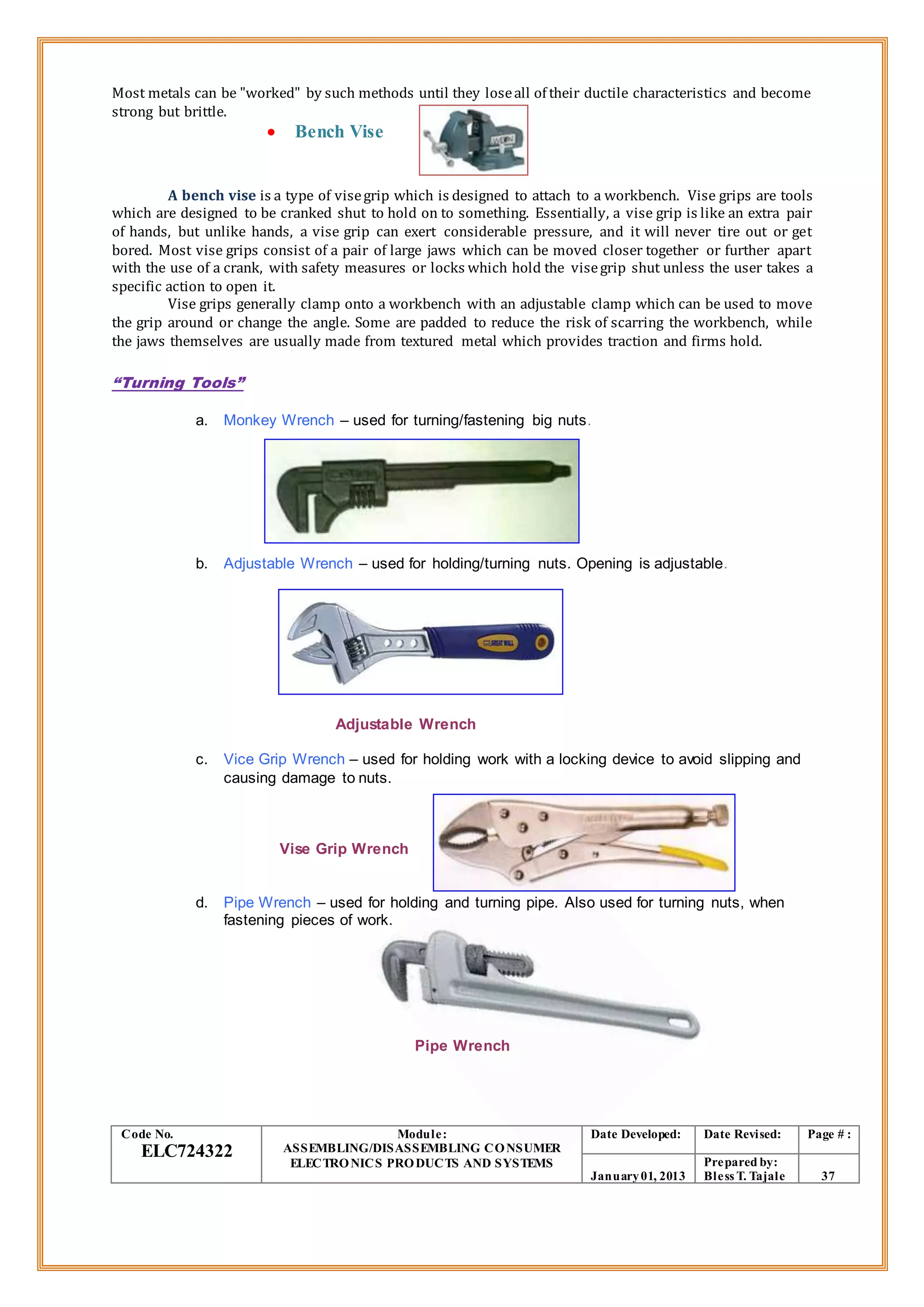Most metals can be "worked" by such methods until they loseall of their ductile characteristics and become
strong but brittle.
 Bench Vise
A bench vise is a type of visegrip which is designed to attach to a workbench. Vise grips are tools
which are designed to be cranked shut to hold on to something. Essentially, a vise grip is like an extra pair
of hands, but unlike hands, a vise grip can exert considerable pressure, and it will never tire out or get
bored. Most vise grips consist of a pair of large jaws which can be moved closer together or further apart
with the use of a crank, with safety measures or locks which hold the visegrip shut unless the user takes a
specific action to open it.
Vise grips generally clamp onto a workbench with an adjustable clamp which can be used to move
the grip around or change the angle. Some are padded to reduce the risk of scarring the workbench, while
the jaws themselves are usually made from textured metal which provides traction and firms hold.
“Turning Tools”
a. Monkey Wrench – used for turning/fastening big nuts.
b. Adjustable Wrench – used for holding/turning nuts. Opening is adjustable.
Adjustable Wrench
c. Vice Grip Wrench – used for holding work with a locking device to avoid slipping and
causing damage to nuts.
Vise Grip Wrench
d. Pipe Wrench – used for holding and turning pipe. Also used for turning nuts, when
fastening pieces of work.
Pipe Wrench
Code No.
ELC724322
Module:
ASSEMBLING/DISASSEMBLING CONSUMER
ELECTRONICS PRODUCTS AND SYSTEMS
Date Developed: Date Revised: Page # :
January01, 2013
Prepared by:
Bless T. Tajale 37
 