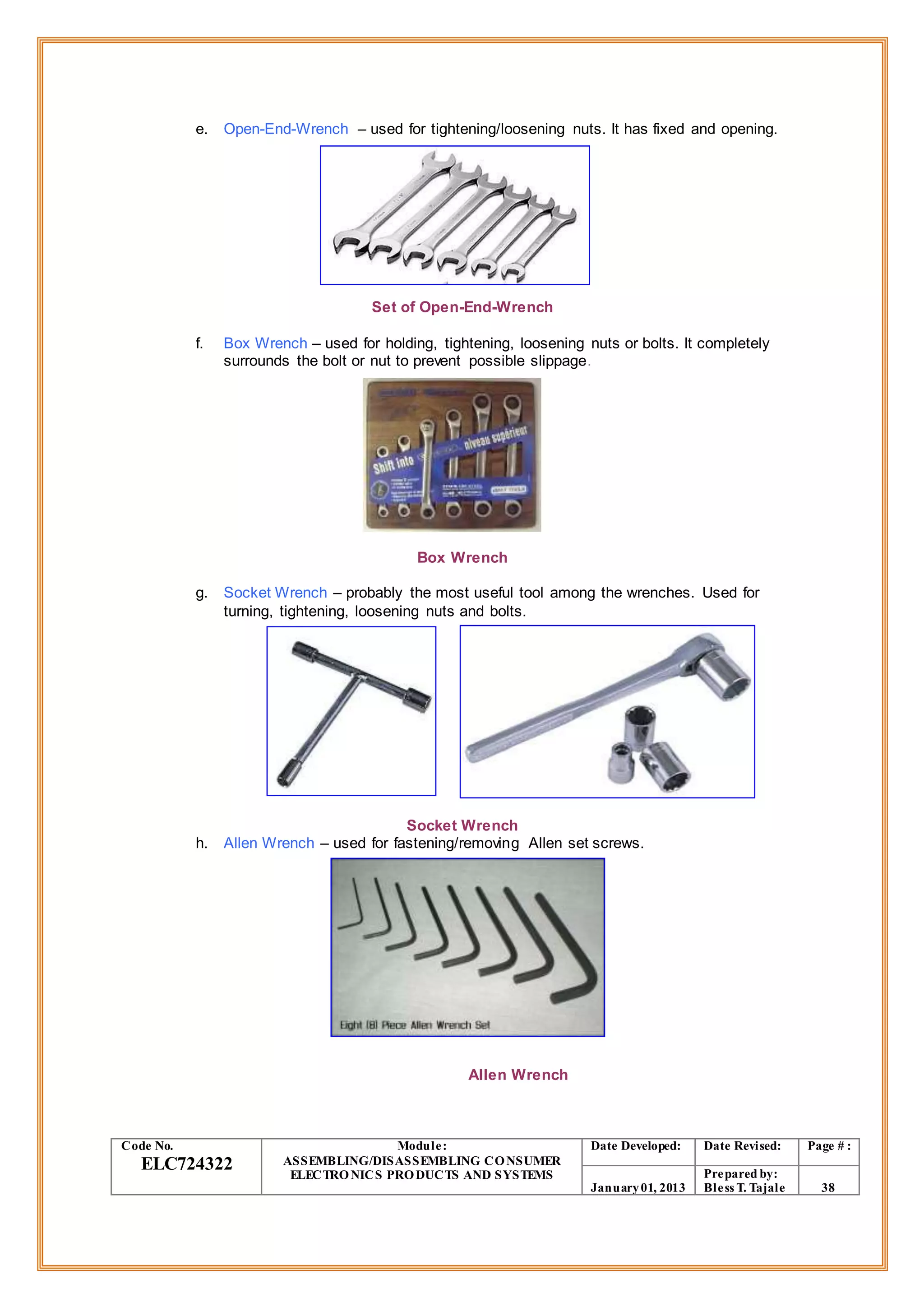 e. Open-End-Wrench – used for tightening/loosening nuts. It has fixed and opening.
Set of Open-End-Wrench
f. Box Wrench – used for holding, tightening, loosening nuts or bolts. It completely
surrounds the bolt or nut to prevent possible slippage.
Box Wrench
g. Socket Wrench – probably the most useful tool among the wrenches. Used for
turning, tightening, loosening nuts and bolts.
Socket Wrench
h. Allen Wrench – used for fastening/removing Allen set screws.
Allen Wrench
Code No.
ELC724322
Module:
ASSEMBLING/DISASSEMBLING CONSUMER
ELECTRONICS PRODUCTS AND SYSTEMS
Date Developed: Date Revised: Page # :
January01, 2013
Prepared by:
Bless T. Tajale 38
 