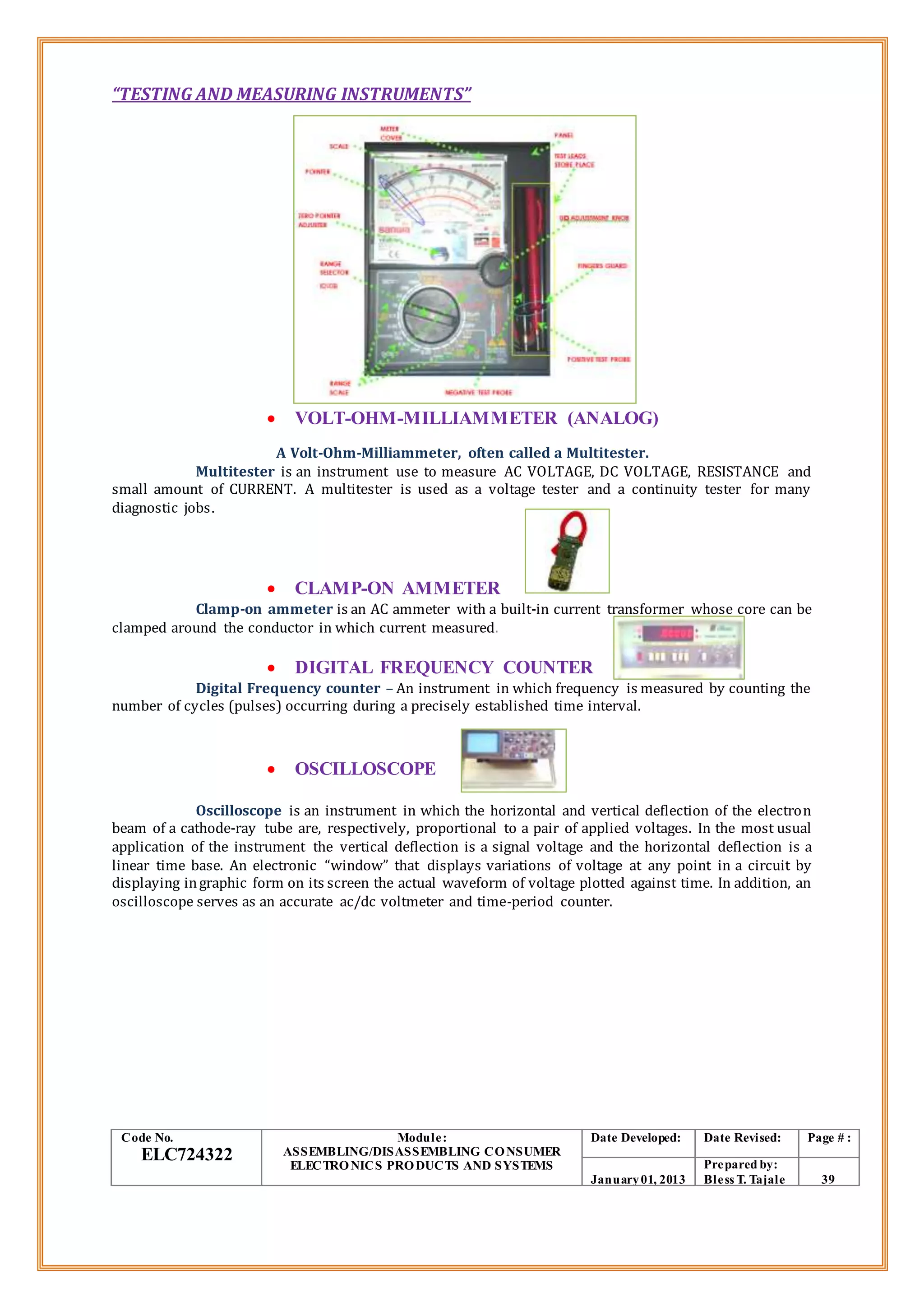 “TESTING AND MEASURING INSTRUMENTS”
 VOLT-OHM-MILLIAMMETER (ANALOG)
A Volt-Ohm-Milliammeter, often called a Multitester.
Multitester is an instrument use to measure AC VOLTAGE, DC VOLTAGE, RESISTANCE and
small amount of CURRENT. A multitester is used as a voltage tester and a continuity tester for many
diagnostic jobs.
 CLAMP-ON AMMETER
Clamp-on ammeter is an AC ammeter with a built-in current transformer whose core can be
clamped around the conductor in which current measured.
 DIGITAL FREQUENCY COUNTER
Digital Frequency counter – An instrument in which frequency is measured by counting the
number of cycles (pulses) occurring during a precisely established time interval.
 OSCILLOSCOPE
Oscilloscope is an instrument in which the horizontal and vertical deflection of the electron
beam of a cathode-ray tube are, respectively, proportional to a pair of applied voltages. In the most usual
application of the instrument the vertical deflection is a signal voltage and the horizontal deflection is a
linear time base. An electronic “window” that displays variations of voltage at any point in a circuit by
displaying ingraphic form on its screen the actual waveform of voltage plotted against time. In addition, an
oscilloscope serves as an accurate ac/dc voltmeter and time-period counter.
Code No.
ELC724322
Module:
ASSEMBLING/DISASSEMBLING CONSUMER
ELECTRONICS PRODUCTS AND SYSTEMS
Date Developed: Date Revised: Page # :
January01, 2013
Prepared by:
Bless T. Tajale 39
 
