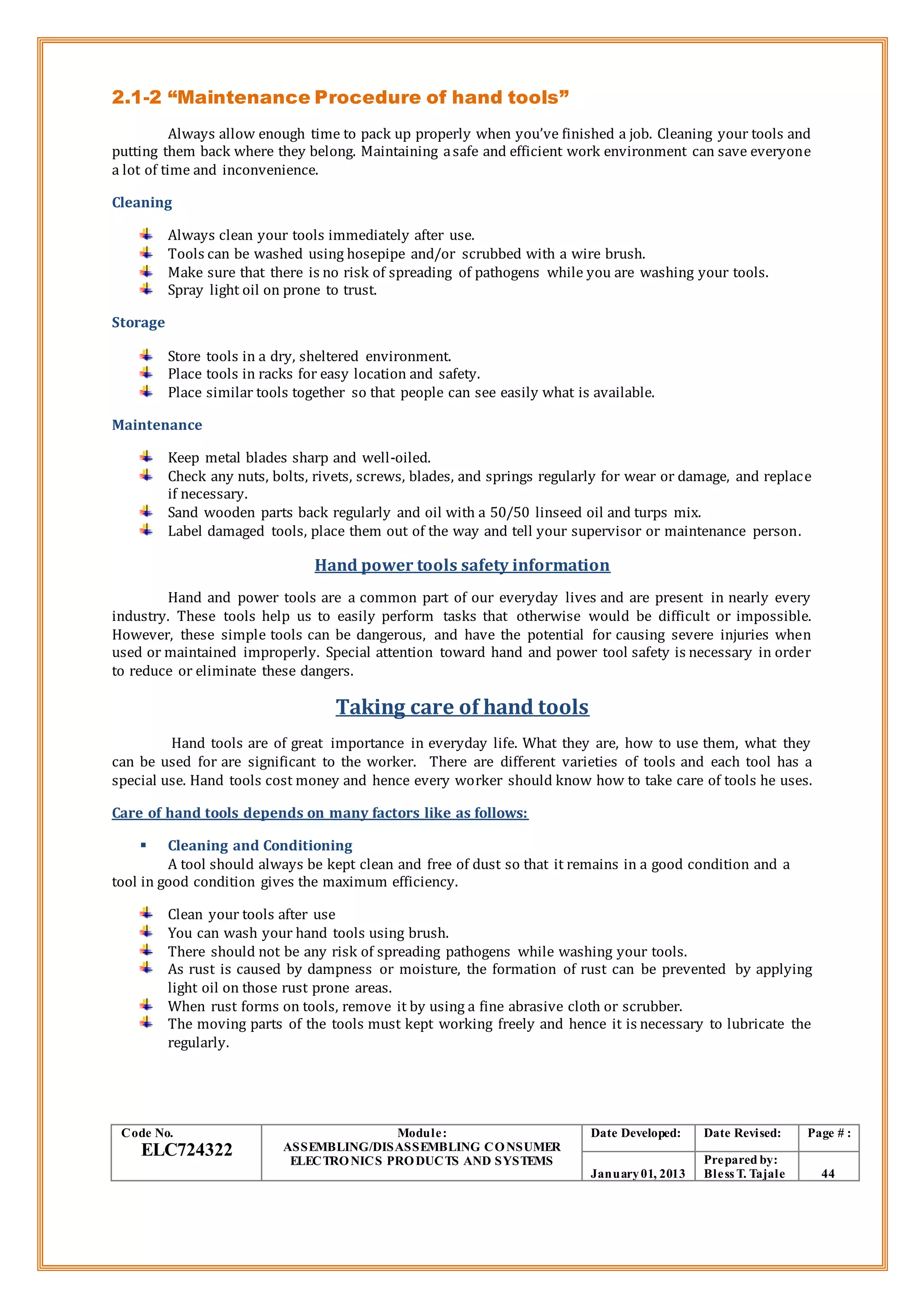 2.1-2 “Maintenance Procedure of hand tools”
Always allow enough time to pack up properly when you’ve finished a job. Cleaning your tools and
putting them back where they belong. Maintaining asafe and efficient work environment can save everyone
a lot of time and inconvenience.
Cleaning
Always clean your tools immediately after use.
Tools can be washed using hosepipe and/or scrubbed with a wire brush.
Make sure that there is no risk of spreading of pathogens while you are washing your tools.
Spray light oil on prone to trust.
Storage
Store tools in a dry, sheltered environment.
Place tools in racks for easy location and safety.
Place similar tools together so that people can see easily what is available.
Maintenance
Keep metal blades sharp and well-oiled.
Check any nuts, bolts, rivets, screws, blades, and springs regularly for wear or damage, and replace
if necessary.
Sand wooden parts back regularly and oil with a 50/50 linseed oil and turps mix.
Label damaged tools, place them out of the way and tell your supervisor or maintenance person.
Hand power tools safety information
Hand and power tools are a common part of our everyday lives and are present in nearly every
industry. These tools help us to easily perform tasks that otherwise would be difficult or impossible.
However, these simple tools can be dangerous, and have the potential for causing severe injuries when
used or maintained improperly. Special attention toward hand and power tool safety is necessary in order
to reduce or eliminate these dangers.
Taking care of hand tools
Hand tools are of great importance in everyday life. What they are, how to use them, what they
can be used for are significant to the worker. There are different varieties of tools and each tool has a
special use. Hand tools cost money and hence every worker should know how to take care of tools he uses.
Care of hand tools depends on many factors like as follows:
 Cleaning and Conditioning
A tool should always be kept clean and free of dust so that it remains in a good condition and a
tool in good condition gives the maximum efficiency.
Clean your tools after use
You can wash your hand tools using brush.
There should not be any risk of spreading pathogens while washing your tools.
As rust is caused by dampness or moisture, the formation of rust can be prevented by applying
light oil on those rust prone areas.
When rust forms on tools, remove it by using a fine abrasive cloth or scrubber.
The moving parts of the tools must kept working freely and hence it is necessary to lubricate the
regularly.
Code No.
ELC724322
Module:
ASSEMBLING/DISASSEMBLING CONSUMER
ELECTRONICS PRODUCTS AND SYSTEMS
Date Developed: Date Revised: Page # :
January01, 2013
Prepared by:
Bless T. Tajale 44
 
