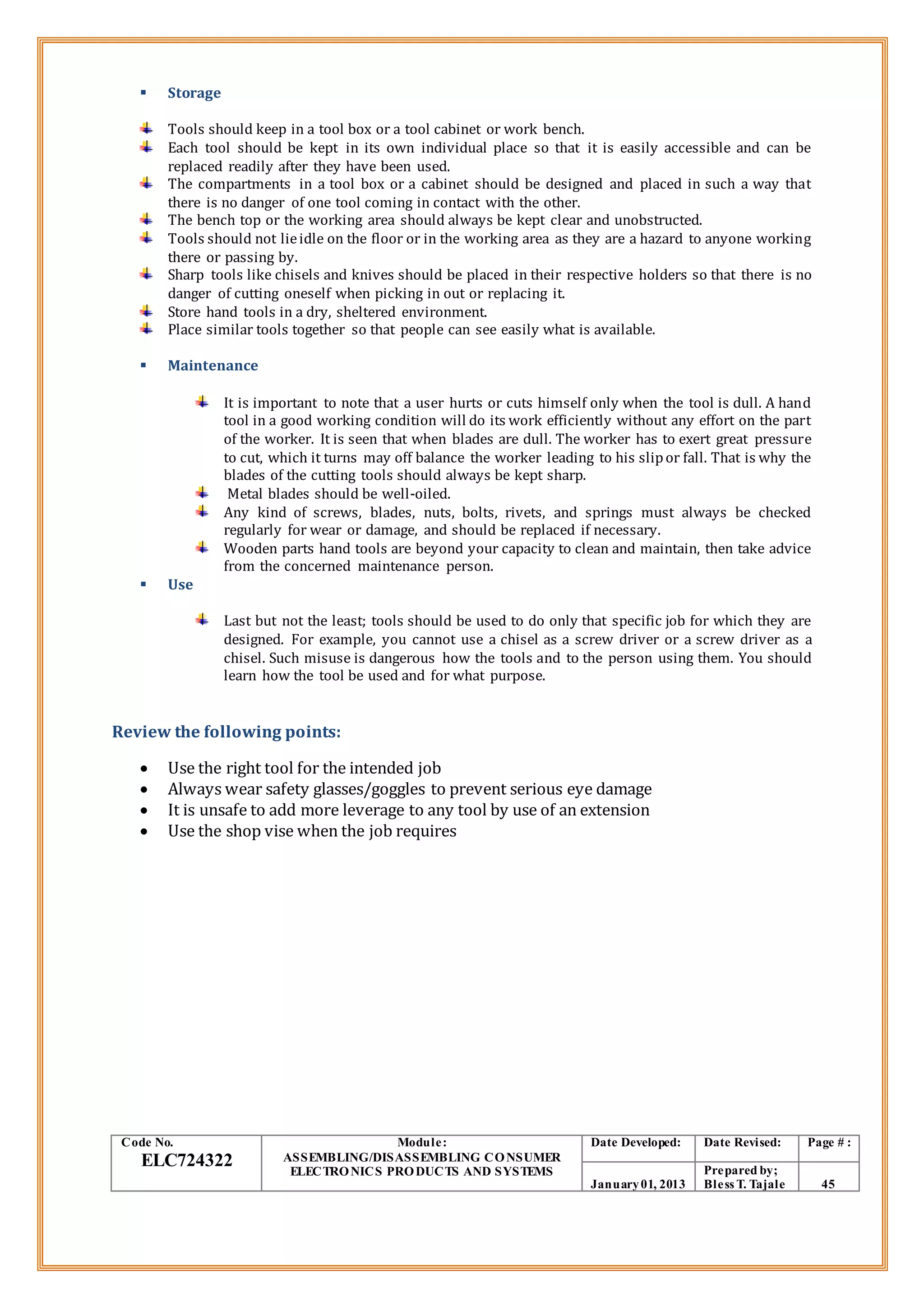 Storage
Tools should keep in a tool box or a tool cabinet or work bench.
Each tool should be kept in its own individual place so that it is easily accessible and can be
replaced readily after they have been used.
The compartments in a tool box or a cabinet should be designed and placed in such a way that
there is no danger of one tool coming in contact with the other.
The bench top or the working area should always be kept clear and unobstructed.
Tools should not lieidle on the floor or in the working area as they are a hazard to anyone working
there or passing by.
Sharp tools like chisels and knives should be placed in their respective holders so that there is no
danger of cutting oneself when picking in out or replacing it.
Store hand tools in a dry, sheltered environment.
Place similar tools together so that people can see easily what is available.
 Maintenance
It is important to note that a user hurts or cuts himself only when the tool is dull. A hand
tool in a good working condition will do its work efficiently without any effort on the part
of the worker. It is seen that when blades are dull. The worker has to exert great pressure
to cut, which it turns may off balance the worker leading to his slipor fall. That is why the
blades of the cutting tools should always be kept sharp.
Metal blades should be well-oiled.
Any kind of screws, blades, nuts, bolts, rivets, and springs must always be checked
regularly for wear or damage, and should be replaced if necessary.
Wooden parts hand tools are beyond your capacity to clean and maintain, then take advice
from the concerned maintenance person.
 Use
Last but not the least; tools should be used to do only that specific job for which they are
designed. For example, you cannot use a chisel as a screw driver or a screw driver as a
chisel. Such misuse is dangerous how the tools and to the person using them. You should
learn how the tool be used and for what purpose.
Review the following points:
 Use the right tool for the intended job
 Always wear safety glasses/goggles to prevent serious eye damage
 It is unsafe to add more leverage to any tool by use of an extension
 Use the shop vise when the job requires
Code No.
ELC724322
Module:
ASSEMBLING/DISASSEMBLING CONSUMER
ELECTRONICS PRODUCTS AND SYSTEMS
Date Developed: Date Revised: Page # :
January01, 2013
Prepared by;
Bless T. Tajale 45
 