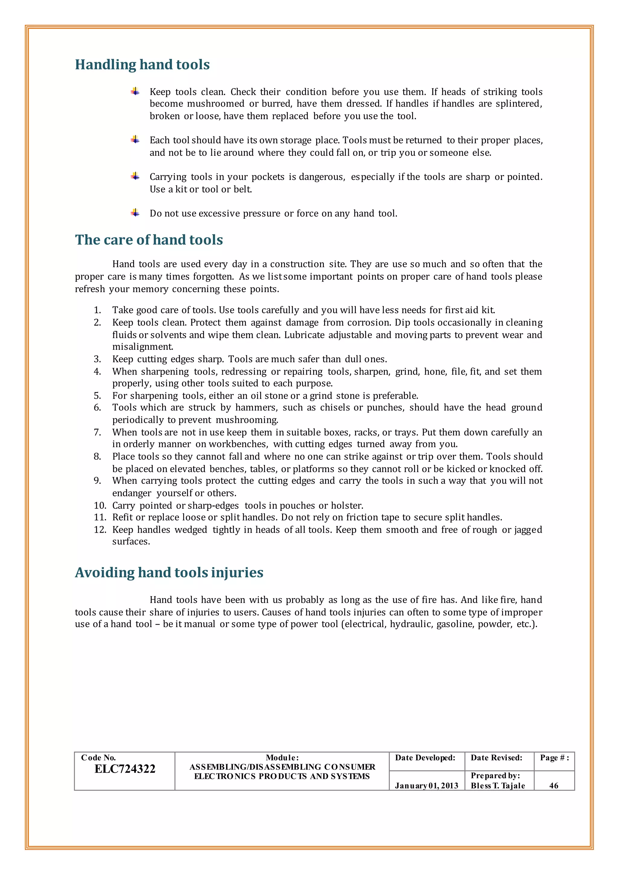 Handling hand tools
Keep tools clean. Check their condition before you use them. If heads of striking tools
become mushroomed or burred, have them dressed. If handles if handles are splintered,
broken or loose, have them replaced before you use the tool.
Each tool should have its own storage place. Tools must be returned to their proper places,
and not be to lie around where they could fall on, or trip you or someone else.
Carrying tools in your pockets is dangerous, especially if the tools are sharp or pointed.
Use a kit or tool or belt.
Do not use excessive pressure or force on any hand tool.
The care of hand tools
Hand tools are used every day in a construction site. They are use so much and so often that the
proper care is many times forgotten. As we listsome important points on proper care of hand tools please
refresh your memory concerning these points.
1. Take good care of tools. Use tools carefully and you will have less needs for first aid kit.
2. Keep tools clean. Protect them against damage from corrosion. Dip tools occasionally in cleaning
fluids or solvents and wipe them clean. Lubricate adjustable and moving parts to prevent wear and
misalignment.
3. Keep cutting edges sharp. Tools are much safer than dull ones.
4. When sharpening tools, redressing or repairing tools, sharpen, grind, hone, file, fit, and set them
properly, using other tools suited to each purpose.
5. For sharpening tools, either an oil stone or a grind stone is preferable.
6. Tools which are struck by hammers, such as chisels or punches, should have the head ground
periodically to prevent mushrooming.
7. When tools are not in use keep them in suitable boxes, racks, or trays. Put them down carefully an
in orderly manner on workbenches, with cutting edges turned away from you.
8. Place tools so they cannot fall and where no one can strike against or trip over them. Tools should
be placed on elevated benches, tables, or platforms so they cannot roll or be kicked or knocked off.
9. When carrying tools protect the cutting edges and carry the tools in such a way that you will not
endanger yourself or others.
10. Carry pointed or sharp-edges tools in pouches or holster.
11. Refit or replace loose or split handles. Do not rely on friction tape to secure split handles.
12. Keep handles wedged tightly in heads of all tools. Keep them smooth and free of rough or jagged
surfaces.
Avoiding hand tools injuries
Hand tools have been with us probably as long as the use of fire has. And like fire, hand
tools cause their share of injuries to users. Causes of hand tools injuries can often to some type of improper
use of a hand tool – be it manual or some type of power tool (electrical, hydraulic, gasoline, powder, etc.).
Code No.
ELC724322
Module:
ASSEMBLING/DISASSEMBLING CONSUMER
ELECTRONICS PRODUCTS AND SYSTEMS
Date Developed: Date Revised: Page # :
January01, 2013
Prepared by:
Bless T. Tajale 46
 