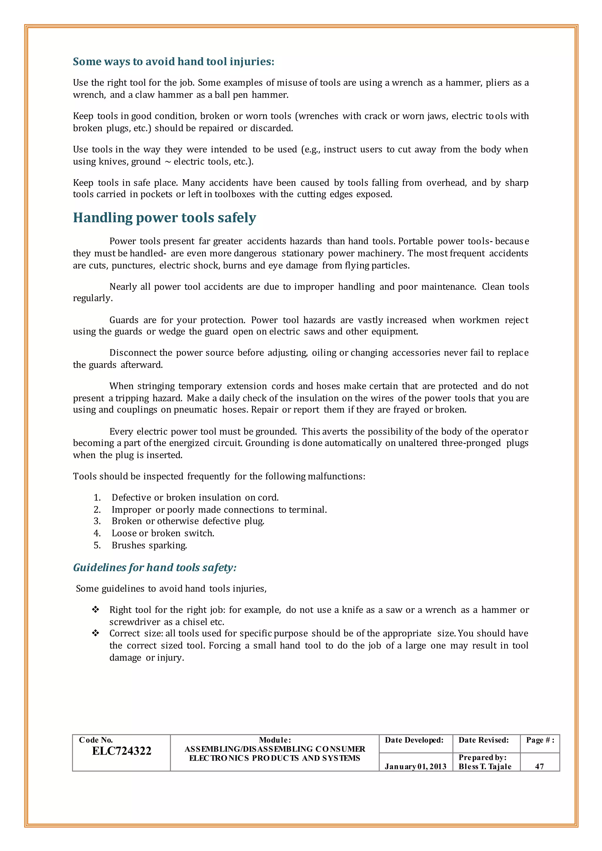 Some ways to avoid hand tool injuries:
Use the right tool for the job. Some examples of misuse of tools are using a wrench as a hammer, pliers as a
wrench, and a claw hammer as a ball pen hammer.
Keep tools in good condition, broken or worn tools (wrenches with crack or worn jaws, electric tools with
broken plugs, etc.) should be repaired or discarded.
Use tools in the way they were intended to be used (e.g., instruct users to cut away from the body when
using knives, ground ~ electric tools, etc.).
Keep tools in safe place. Many accidents have been caused by tools falling from overhead, and by sharp
tools carried in pockets or left in toolboxes with the cutting edges exposed.
Handling power tools safely
Power tools present far greater accidents hazards than hand tools. Portable power tools- because
they must be handled- are even more dangerous stationary power machinery. The most frequent accidents
are cuts, punctures, electric shock, burns and eye damage from flying particles.
Nearly all power tool accidents are due to improper handling and poor maintenance. Clean tools
regularly.
Guards are for your protection. Power tool hazards are vastly increased when workmen reject
using the guards or wedge the guard open on electric saws and other equipment.
Disconnect the power source before adjusting, oiling or changing accessories never fail to replace
the guards afterward.
When stringing temporary extension cords and hoses make certain that are protected and do not
present a tripping hazard. Make a daily check of the insulation on the wires of the power tools that you are
using and couplings on pneumatic hoses. Repair or report them if they are frayed or broken.
Every electric power tool must be grounded. This averts the possibility of the body of the operator
becoming a part of the energized circuit. Grounding is done automatically on unaltered three-pronged plugs
when the plug is inserted.
Tools should be inspected frequently for the following malfunctions:
1. Defective or broken insulation on cord.
2. Improper or poorly made connections to terminal.
3. Broken or otherwise defective plug.
4. Loose or broken switch.
5. Brushes sparking.
Guidelines for hand tools safety:
Some guidelines to avoid hand tools injuries,
 Right tool for the right job: for example, do not use a knife as a saw or a wrench as a hammer or
screwdriver as a chisel etc.
 Correct size: all tools used for specific purpose should be of the appropriate size. You should have
the correct sized tool. Forcing a small hand tool to do the job of a large one may result in tool
damage or injury.
Code No.
ELC724322
Module:
ASSEMBLING/DISASSEMBLING CONSUMER
ELECTRONICS PRODUCTS AND SYSTEMS
Date Developed: Date Revised: Page # :
January01, 2013
Prepared by:
Bless T. Tajale 47
 